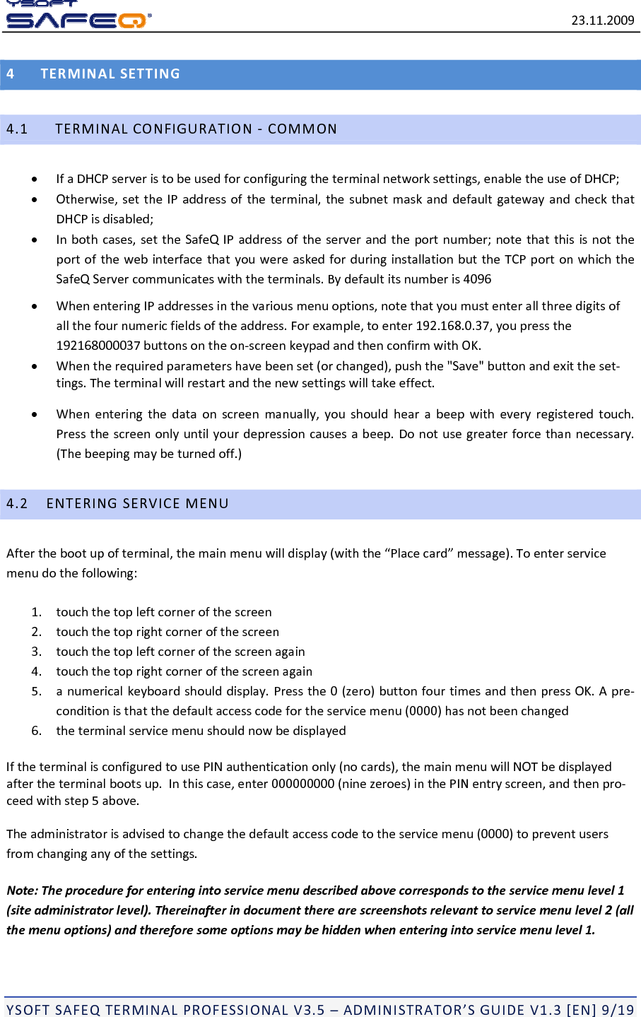 23.11.2009YSOFTSAFEQTERMINALPROFESSIONALV3.5&ndash;ADMINISTRATOR&rsquo;SGUIDEV1.3[EN]9/194TERMINALSETTING4.1TERMINALCONFIGURATION‐COMMON IfaDHCPserveristobeusedforconfiguringtheterminalnetworksettings,enabletheuseofDHCP; Otherwise,settheIPaddressoftheterminal,thesubnetmaskanddefaultgatewayandcheckthatDHCPisdisabled; Inbothcases,settheSafeQIPaddressoftheserverandtheportnumber;notethatthisisnottheportofthewebinterfacethatyouwereaskedforduringinstallationbuttheTCPportonwhichtheSafeQServercommunicateswiththeterminals.Bydefaultitsnumberis4096 WhenenteringIPaddressesinthevariousmenuoptions,notethatyoumustenterallthreedigitsofallthefournumericfieldsoftheaddress.Forexample,toenter192.168.0.37,youpressthe192168000037buttonsontheon‐screenkeypadandthenconfirmwithOK. Whentherequiredparametershavebeenset(orchanged),pushthe"Save"buttonandexittheset‐tings.Theterminalwillrestartandthenewsettingswilltakeeffect. Whenenteringthedataonscreenmanually,youshouldhearabeepwitheveryregisteredtouch.Pressthescreenonlyuntilyourdepressioncausesabeep.Donotusegreaterforcethannecessary.(Thebeepingmaybeturnedoff.)4.2ENTERINGSERVICEMENUAfterthebootupofterminal,themainmenuwilldisplay(withthe&ldquo;Placecard&rdquo;message).Toenterservicemenudothefollowing:1.touchthetopleftcornerofthescreen2.touchthetoprightcornerofthescreen3.touchthetopleftcornerofthescreenagain4.touchthetoprightcornerofthescreenagain5.anumericalkeyboardshoulddisplay.Pressthe0(zero)buttonfourtimesandthenpressOK.Apre‐conditionisthatthedefaultaccesscodefortheservicemenu(0000)hasnotbeenchanged6.theterminalservicemenushouldnowbedisplayedIftheterminalisconfiguredtousePINauthenticationonly(nocards),themainmenuwillNOTbedisplayedaftertheterminalbootsup.Inthiscase,enter000000000(ninezeroes)inthePINentryscreen,andthenpro‐ceedwithstep5above.Theadministratorisadvisedtochangethedefaultaccesscodetotheservicemenu(0000)topreventusersfromchanginganyofthesettings.Note:Theprocedureforenteringintoservicemenudescribedabovecorrespondstotheservicemenulevel1(siteadministratorlevel).Thereinafterindocumenttherearescreenshotsrelevanttoservicemenulevel2(allthemenuoptions)andthereforesomeoptionsmaybehiddenwhenenteringintoservicemenulevel1.