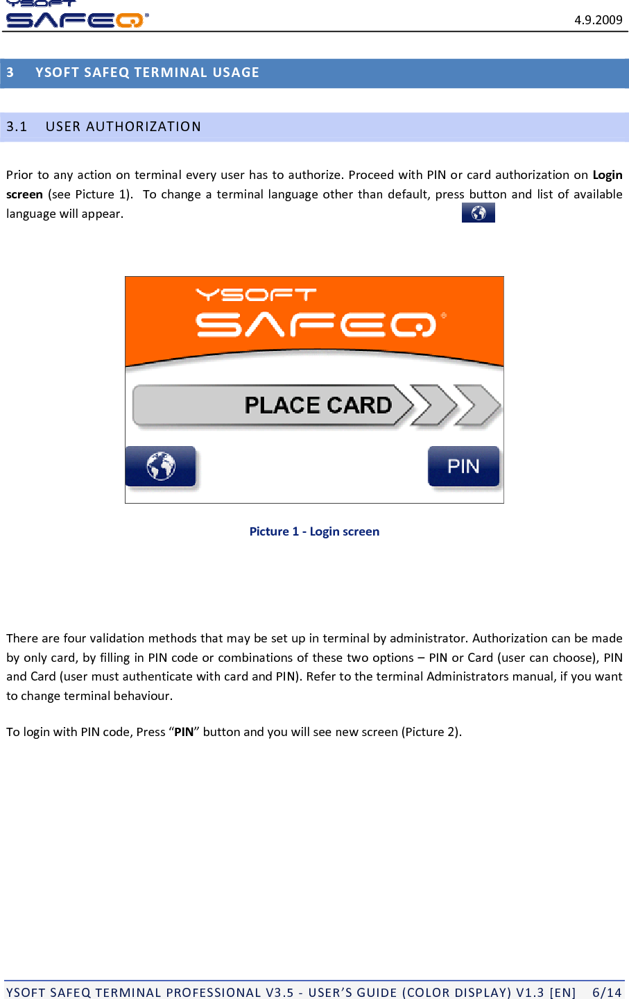 4.9.2009YSOFTSAFEQTERMINALPROFESSIONALV3.5‐USER&rsquo;SGUIDE(COLORDISPLAY)V1.3[EN]6/143YSOFTSAFEQTERMINALUSAGE3.1USERAUTHORIZATIONPriortoanyactiononterminaleveryuserhastoauthorize.ProceedwithPINorcardauthorizationonLoginscreen(seePicture1).Tochangeaterminallanguageotherthandefault,pressbuttonandlistofavailablelanguagewillappear.Picture1‐LoginscreenTherearefourvalidationmethodsthatmaybesetupinterminalbyadministrator.Authorizationcanbemadebyonlycard,byfillinginPINcodeorcombinationsofthesetwooptions&ndash;PINorCard(usercanchoose),PINandCard(usermustauthenticatewithcardandPIN).RefertotheterminalAdministratorsmanual,ifyouwanttochangeterminalbehaviour.TologinwithPINcode,Press&ldquo;PIN&rdquo;buttonandyouwillseenewscreen(Picture2).