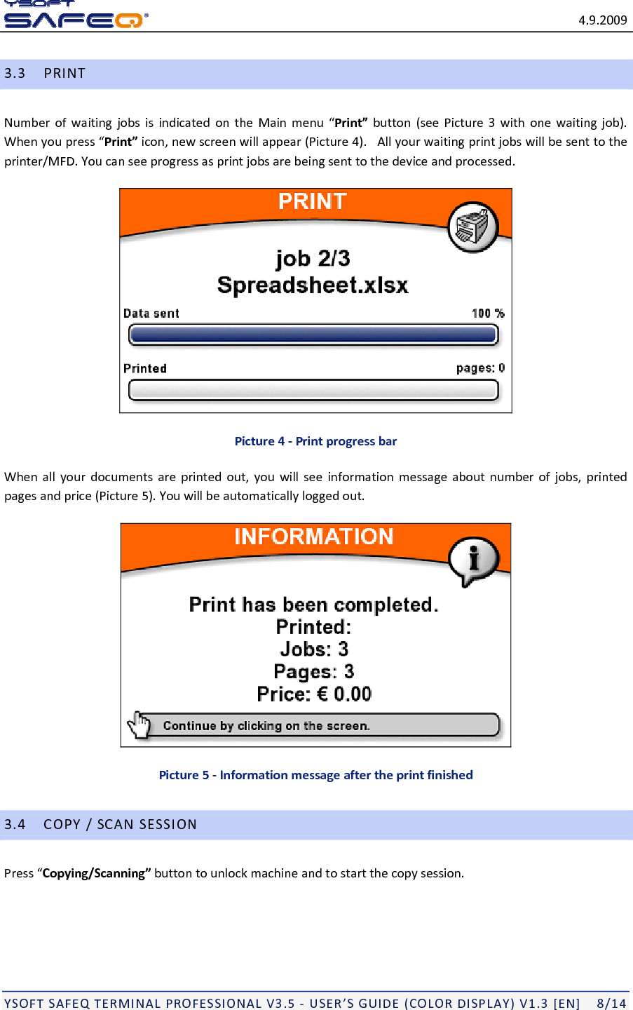 4.9.2009YSOFTSAFEQTERMINALPROFESSIONALV3.5‐USER&rsquo;SGUIDE(COLORDISPLAY)V1.3[EN]8/143.3PRINTNumberofwaitingjobsisindicatedontheMainmenu&ldquo;Print&rdquo;button(seePicture3withonewaitingjob).Whenyoupress&ldquo;Print&rdquo;icon,newscreenwillappear(Picture4).Allyourwaitingprintjobswillbesenttotheprinter/MFD.Youcanseeprogressasprintjobsarebeingsenttothedeviceandprocessed.Picture4‐PrintprogressbarWhenallyourdocumentsareprintedout,youwillseeinformationmessageaboutnumberofjobs,printedpagesandprice(Picture5).Youwillbeautomaticallyloggedout.Picture5‐Informationmessageaftertheprintfinished3.4COPY/SCANSESSIONPress&ldquo;Copying/Scanning&rdquo;buttontounlockmachineandtostartthecopysession.