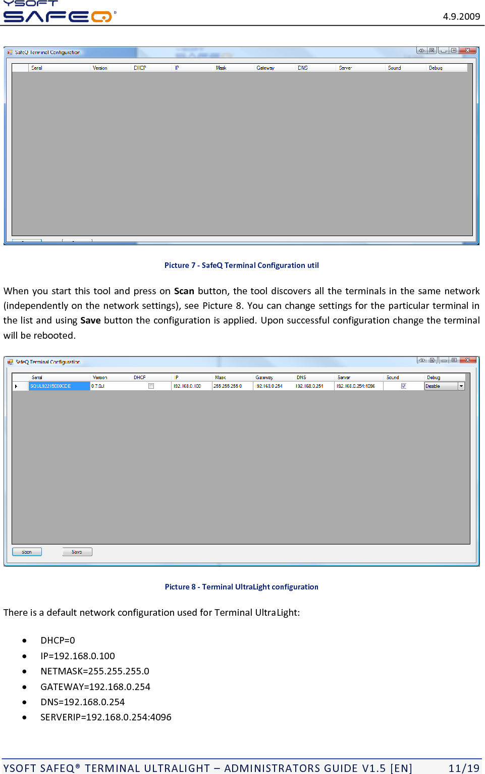   4.9.2009  YSOFT SAFEQ TERMINAL ULTRALIGHT  ADMINISTRATORS GUIDE V1.5 [EN]   11/19  Picture 7 - SafeQ Terminal Configuration util When you start this tool and press on  Scan button, the tool discovers all the terminals in the same network (independently on the network settings), see Picture 8. You can change settings for the particular terminal in the list and using Save button the configuration is applied. Upon successful configuration change the terminal will be rebooted.  Picture 8 - Terminal UltraLight configuration There is a default network configuration used for Terminal UltraLight:  DHCP=0  IP=192.168.0.100  NETMASK=255.255.255.0  GATEWAY=192.168.0.254  DNS=192.168.0.254  SERVERIP=192.168.0.254:4096 