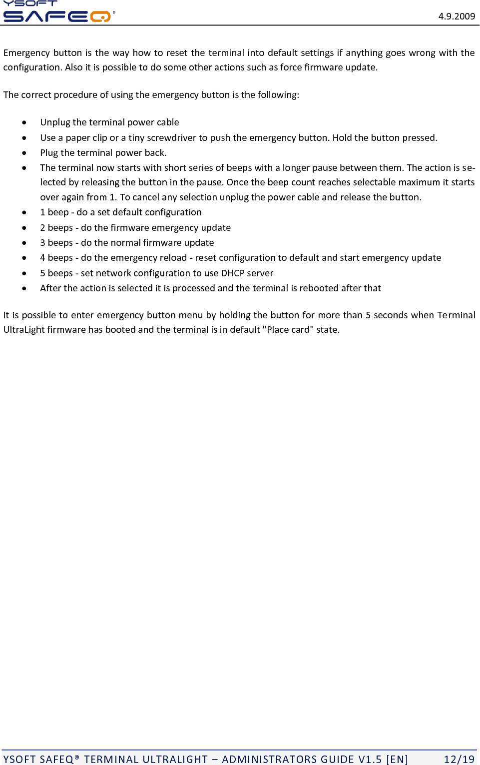   4.9.2009  YSOFT SAFEQ TERMINAL ULTRALIGHT  ADMINISTRATORS GUIDE V1.5 [EN]   12/19 Emergency button is the way how to reset the terminal into default settings if anything goes wrong with the configuration. Also it is possible to do some other actions such as force firmware update. The correct procedure of using the emergency button is the following:   Unplug the terminal power cable  Use a paper clip or a tiny screwdriver to push the emergency button. Hold the button pressed.   Plug the terminal power back.   The terminal now starts with short series of beeps with a longer pause between them. The action is se-lected by releasing the button in the pause. Once the beep count reaches selectable maximum it starts over again from 1. To cancel any selection unplug the power cable and release the button.   1 beep - do a set default configuration  2 beeps - do the firmware emergency update  3 beeps - do the normal firmware update  4 beeps - do the emergency reload - reset configuration to default and start emergency update  5 beeps - set network configuration to use DHCP server  After the action is selected it is processed and the terminal is rebooted after that It is possible to enter emergency button menu by holding the button for more than 5 seconds when Terminal UltraLight firmware has booted and the terminal is in default "Place card" state. 