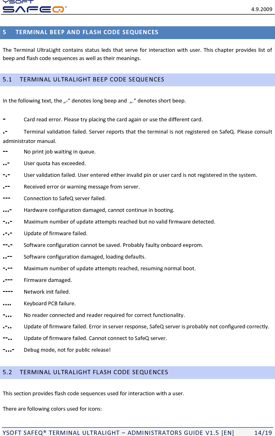   4.9.2009  YSOFT SAFEQ TERMINAL ULTRALIGHT  ADMINISTRATORS GUIDE V1.5 [EN]   14/19 5 TERMINAL BEEP AND FLASH CODE SEQUENCES The Terminal UltraLight contains status leds that serve for interaction with user. This chapter provides list of beep and flash code sequences as well as their meanings. 5.1 TERMINAL ULTRALIGHT BEEP CODE SEQUENCES In the - -  Card read error. Please try placing the card again or use the different card. .-  Terminal validation failed. Server reports that the terminal is not registered on SafeQ. Please consult administrator manual. --  No print job waiting in queue. ..-  User quota has exceeded. -.-  User validation failed. User entered either invalid pin or user card is not registered in the system. .--  Received error or warning message from server. ---  Connection to SafeQ server failed. ...-  Hardware configuration damaged, cannot continue in booting. -..-  Maximum number of update attempts reached but no valid firmware detected. .-.-  Update of firmware failed. --.-  Software configuration cannot be saved. Probably faulty onboard eeprom. ..--  Software configuration damaged, loading defaults. -.--  Maximum number of update attempts reached, resuming normal boot. .---  Firmware damaged. ----  Network init failed. ....  Keyboard PCB failure. -...  No reader connected and reader required for correct functionality. .-..  Update of firmware failed. Error in server response, SafeQ server is probably not configured correctly. --..  Update of firmware failed. Cannot connect to SafeQ server. -...-  Debug mode, not for public release! 5.2 TERMINAL ULTRALIGHT FLASH CODE SEQUENCES This section provides flash code sequences used for interaction with a user. There are following colors used for icons: 