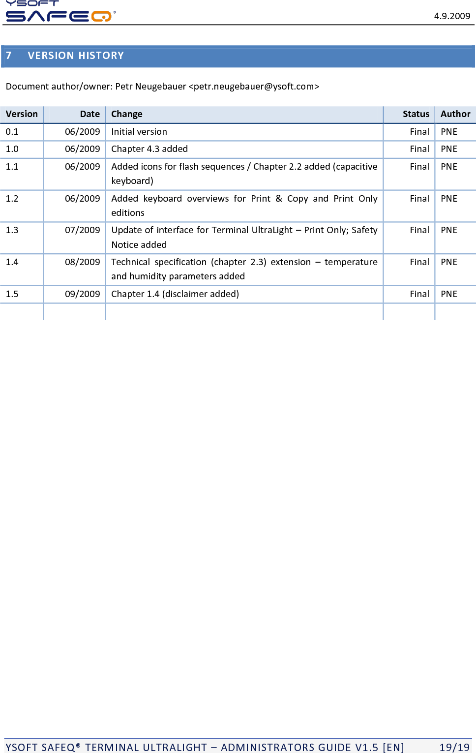   4.9.2009  YSOFT SAFEQ TERMINAL ULTRALIGHT  ADMINISTRATORS GUIDE V1.5 [EN]   19/19 7 VERSION HISTORY Document author/owner: Petr Neugebauer <petr.neugebauer@ysoft.com> Version Date Change Status Author 0.1 06/2009 Initial version Final PNE 1.0 06/2009 Chapter 4.3 added Final PNE 1.1 06/2009 Added icons for flash sequences / Chapter 2.2 added (capacitive keyboard) Final PNE 1.2 06/2009 Added  keyboard  overviews  for  Print  &amp;  Copy  and  Print  Only editions Final PNE 1.3 07/2009 Update of interface for Terminal UltraLight  Print Only; Safety Notice added Final PNE 1.4 08/2009 Technical  specification  (chapter  2.3)  extension    temperature and humidity parameters added Final PNE 1.5 09/2009 Chapter 1.4 (disclaimer added) Final PNE        