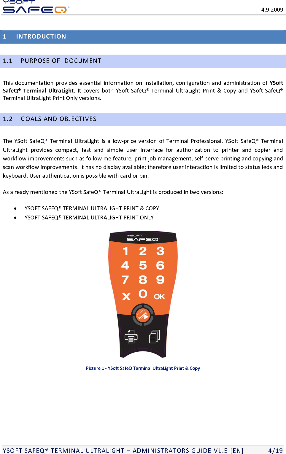   4.9.2009  YSOFT SAFEQ TERMINAL ULTRALIGHT  ADMINISTRATORS GUIDE V1.5 [EN]   4/19 1 INTRODUCTION 1.1 PURPOSE OF  DOCUMENT This documentation provides essential information on  installation,  configuration and administration of  YSoft SafeQ&reg; Terminal UltraLight.  It covers  both      Print  &amp;  Copy and  Terminal UltraLight Print Only versions. 1.2 GOALS AND OBJECTIVES The YSoft  SafeQ  Terminal  UltraLight is  a  low-price  version  of  Terminal  Professional. YSoft  SafeQ Terminal UltraLight  provides  compact,  fast  and  simple user  interface  for  authorization  to  printer  and  copier  and workflow improvements such as follow me feature, print job management, self-serve printing and copying and scan workflow improvements. It has no display available; therefore user interaction is limited to status leds and keyboard. User authentication is possible with card or pin. As already mentioned the YSoft SafeQTerminal UltraLight is produced in two versions:  L ULTRALIGHT PRINT &amp; COPY  L ULTRALIGHT PRINT ONLY   Picture 1 - YSoft SafeQ Terminal UltraLight Print &amp; Copy 