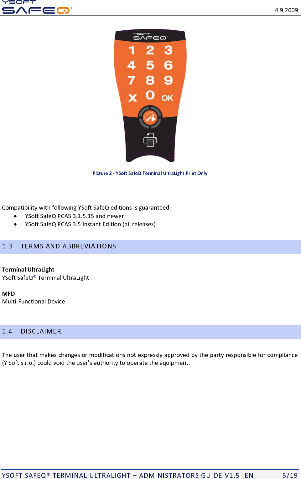   4.9.2009  YSOFT SAFEQ TERMINAL ULTRALIGHT  ADMINISTRATORS GUIDE V1.5 [EN]   5/19  Picture 2 - YSoft SafeQ Terminal UltraLight Print Only   Compatibility with following YSoft SafeQ editions is guaranteed:  YSoft SafeQ PCAS 3.1.5.15 and newer  YSoft SafeQ PCAS 3.5 Instant Edition (all releases) 1.3 TERMS AND ABBREVIATIONS Terminal UltraLight  YSoft SafeQ Terminal UltraLight  MFD Multi-Functional Device  1.4 DISCLAIMER The user that makes changes or modifications not expressly approved by the party responsible for compliance    