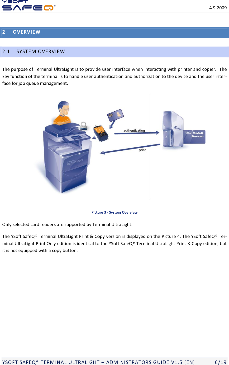   4.9.2009  YSOFT SAFEQ TERMINAL ULTRALIGHT  ADMINISTRATORS GUIDE V1.5 [EN]   6/19 2 OVERVIEW 2.1 SYSTEM OVERVIEW The purpose of Terminal UltraLight is to provide user interface when interacting with printer and copier.  The key function of the terminal is to handle user authentication and authorization to the device and the user inter-face for job queue management.  Picture 3 - System Overview Only selected card readers are supported by Terminal UltraLight. The Terminal UltraLight Print &amp; Copy version is displayed on the Picture 4. The Ter-minal UltraLight Print Only edition is identical to the YS Terminal UltraLight Print &amp; Copy edition, but it is not equipped with a copy button.  