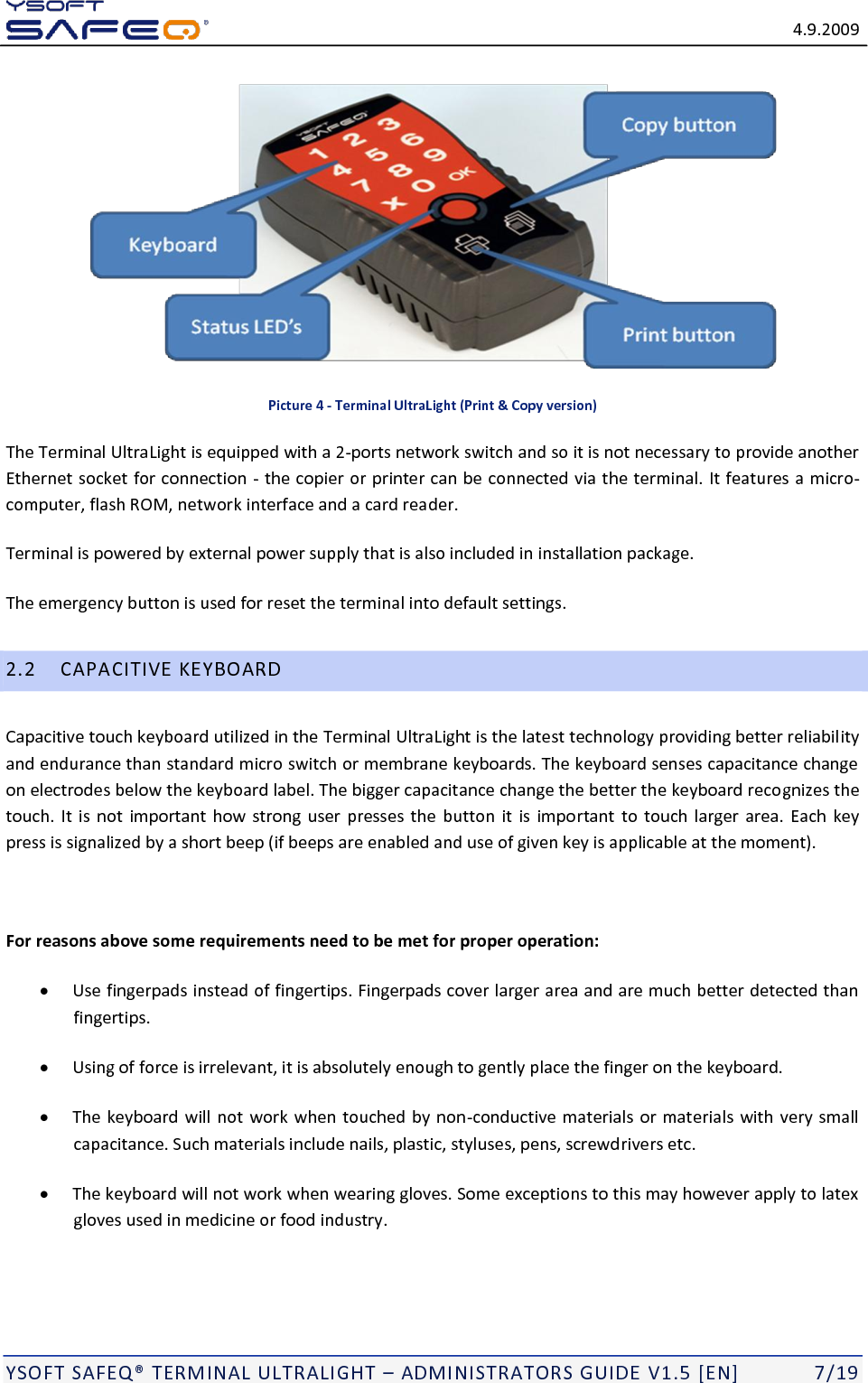   4.9.2009  YSOFT SAFEQ TERMINAL ULTRALIGHT  ADMINISTRATORS GUIDE V1.5 [EN]   7/19  Picture 4 - Terminal UltraLight (Print &amp; Copy version) The Terminal UltraLight is equipped with a 2-ports network switch and so it is not necessary to provide another Ethernet socket for connection - the copier or printer can be connected via the terminal. It features a micro-computer, flash ROM, network interface and a card reader. Terminal is powered by external power supply that is also included in installation package. The emergency button is used for reset the terminal into default settings. 2.2 CAPACITIVE KEYBOARD Capacitive touch keyboard utilized in the Terminal UltraLight is the latest technology providing better reliability and endurance than standard micro switch or membrane keyboards. The keyboard senses capacitance change on electrodes below the keyboard label. The bigger capacitance change the better the keyboard recognizes the touch.  It is not  important how strong  user presses the  button it  is important to touch larger  area.  Each  key press is signalized by a short beep (if beeps are enabled and use of given key is applicable at the moment).   For reasons above some requirements need to be met for proper operation:  Use fingerpads instead of fingertips. Fingerpads cover larger area and are much better detected than fingertips.  Using of force is irrelevant, it is absolutely enough to gently place the finger on the keyboard.  The keyboard will not work when touched by non-conductive materials or materials with very small capacitance. Such materials include nails, plastic, styluses, pens, screwdrivers etc.  The keyboard will not work when wearing gloves. Some exceptions to this may however apply to latex gloves used in medicine or food industry. 