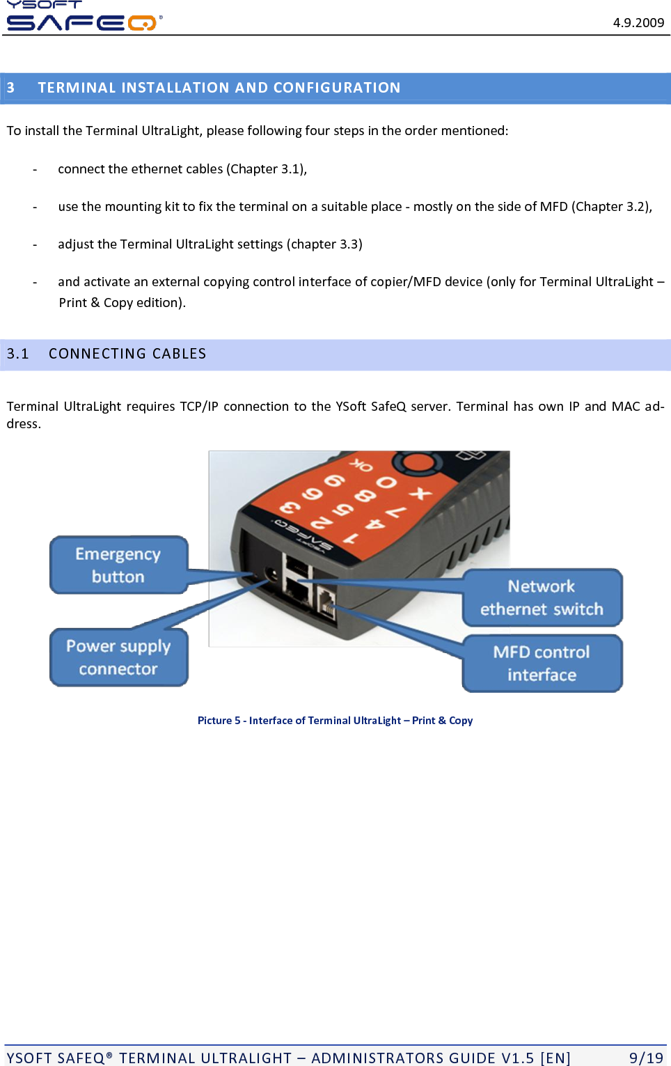   4.9.2009  YSOFT SAFEQ TERMINAL ULTRALIGHT  ADMINISTRATORS GUIDE V1.5 [EN]   9/19 3 TERMINAL INSTALLATION AND CONFIGURATION To install the Terminal UltraLight, please following four steps in the order mentioned:  - connect the ethernet cables (Chapter 3.1),   - use the mounting kit to fix the terminal on a suitable place - mostly on the side of MFD (Chapter 3.2),  - adjust the Terminal UltraLight settings (chapter 3.3) - and activate an external copying control interface of copier/MFD device (only for Terminal UltraLight  Print &amp; Copy edition). 3.1 CONNECTING CABLES Terminal UltraLight requires TCP/IP connection to the YSoft SafeQ server. Terminal has own  IP and MAC ad-dress.  Picture 5 - Interface of Terminal UltraLight &ndash; Print &amp; Copy 