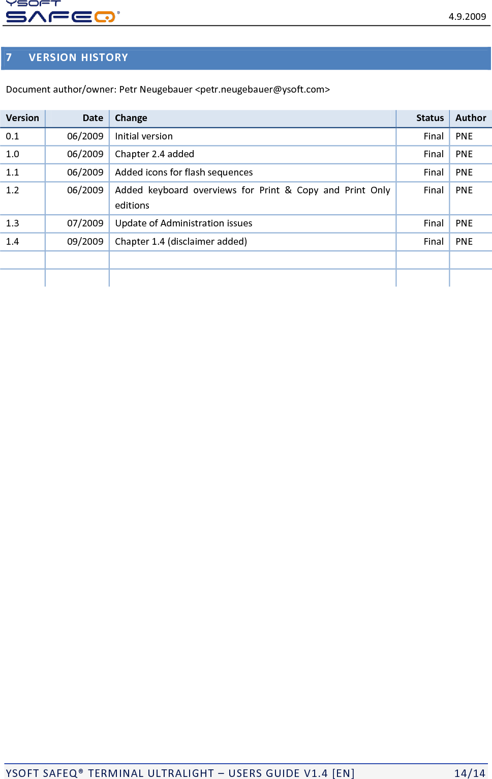   4.9.2009  YSOFT SAFEQ&reg; TERMINAL ULTRALIGHT &ndash; USERS GUIDE V1.4 [EN]   14/14 7 VERSION HISTORY Document author/owner: Petr Neugebauer <petr.neugebauer@ysoft.com> Version Date Change Status Author 0.1 06/2009 Initial version Final PNE 1.0 06/2009 Chapter 2.4 added Final PNE 1.1 06/2009 Added icons for flash sequences Final PNE 1.2 06/2009 Added  keyboard  overviews  for  Print  &amp;  Copy  and  Print  Only editions Final PNE 1.3 07/2009 Update of Administration issues Final PNE 1.4 09/2009 Chapter 1.4 (disclaimer added) Final PNE             