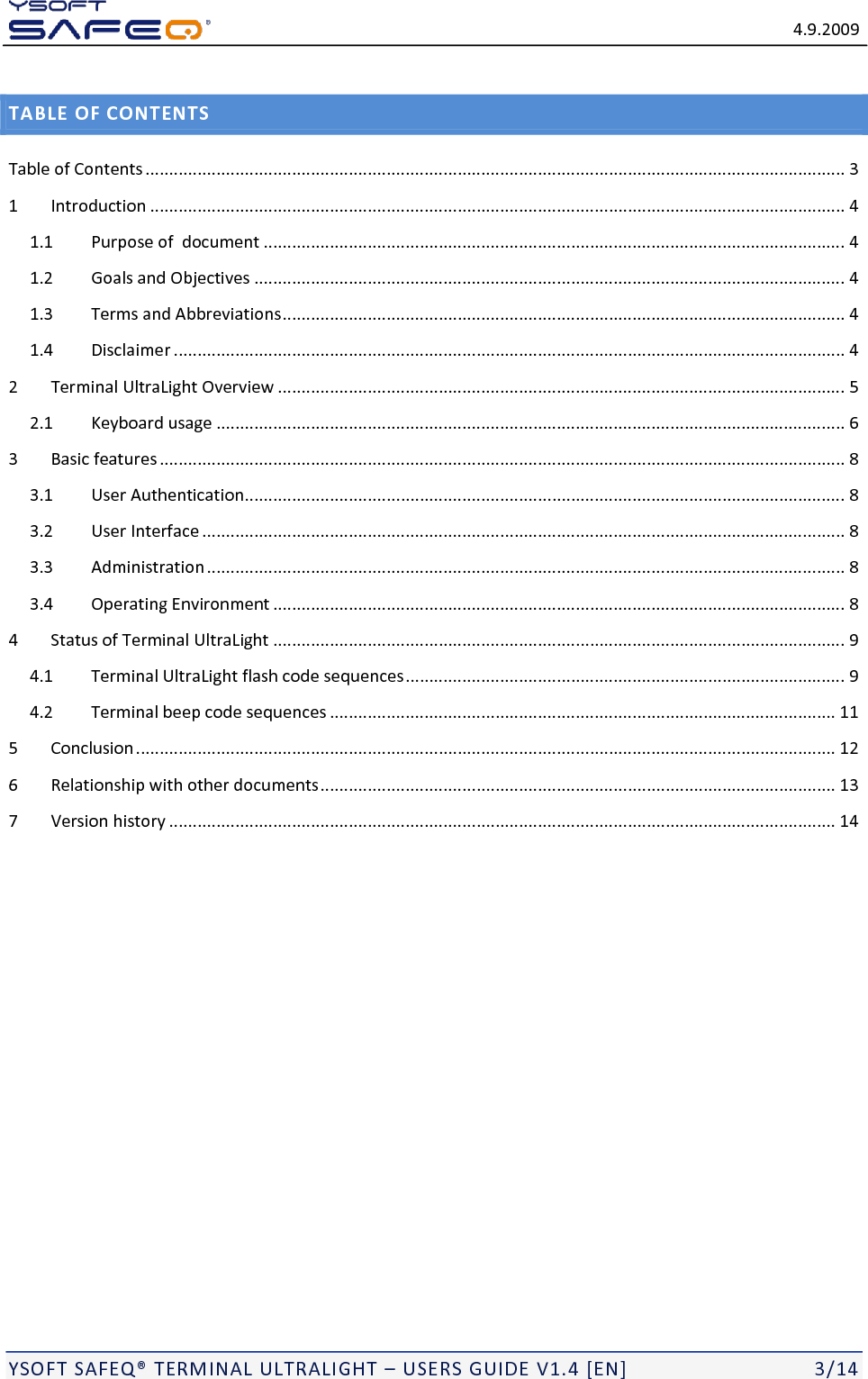   4.9.2009  YSOFT SAFEQ&reg; TERMINAL ULTRALIGHT &ndash; USERS GUIDE V1.4 [EN]   3/14 TABLE OF CONTENTS Table of Contents .................................................................................................................................................... 3 1 Introduction ................................................................................................................................................... 4 1.1 Purpose of  document ........................................................................................................................... 4 1.2 Goals and Objectives ............................................................................................................................. 4 1.3 Terms and Abbreviations ....................................................................................................................... 4 1.4 Disclaimer .............................................................................................................................................. 4 2 Terminal UltraLight Overview ........................................................................................................................ 5 2.1 Keyboard usage ..................................................................................................................................... 6 3 Basic features ................................................................................................................................................. 8 3.1 User Authentication............................................................................................................................... 8 3.2 User Interface ........................................................................................................................................ 8 3.3 Administration ....................................................................................................................................... 8 3.4 Operating Environment ......................................................................................................................... 8 4 Status of Terminal UltraLight ......................................................................................................................... 9 4.1 Terminal UltraLight flash code sequences ............................................................................................. 9 4.2 Terminal beep code sequences ........................................................................................................... 11 5 Conclusion .................................................................................................................................................... 12 6 Relationship with other documents ............................................................................................................. 13 7 Version history ............................................................................................................................................. 14 