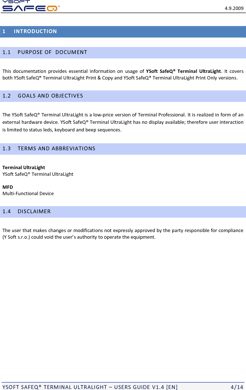   4.9.2009  YSOFT SAFEQ&reg; TERMINAL ULTRALIGHT &ndash; USERS GUIDE V1.4 [EN]   4/14 1 INTRODUCTION 1.1 PURPOSE OF  DOCUMENT This  documentation  provides  essential  information  on  usage  of  YSoft  SafeQ&reg;  Terminal  UltraLight.  It  covers both YSoft SafeQ&reg; Terminal UltraLight Print &amp; Copy and YSoft SafeQ&reg; Terminal UltraLight Print Only versions. 1.2 GOALS AND OBJECTIVES The YSoft SafeQ&reg; Terminal UltraLight is a low-price version of Terminal Professional. It is realized in form of an external hardware device. YSoft SafeQ&reg; Terminal UltraLight has no display available; therefore user interaction is limited to status leds, keyboard and beep sequences. 1.3 TERMS AND ABBREVIATIONS Terminal UltraLight  YSoft SafeQ&reg; Terminal UltraLight  MFD Multi-Functional Device 1.4 DISCLAIMER The user that makes changes or modifications not expressly approved by the party responsible for compliance (Y Soft s.r.o.) could void the user&rsquo;s authority to operate the equipment.  