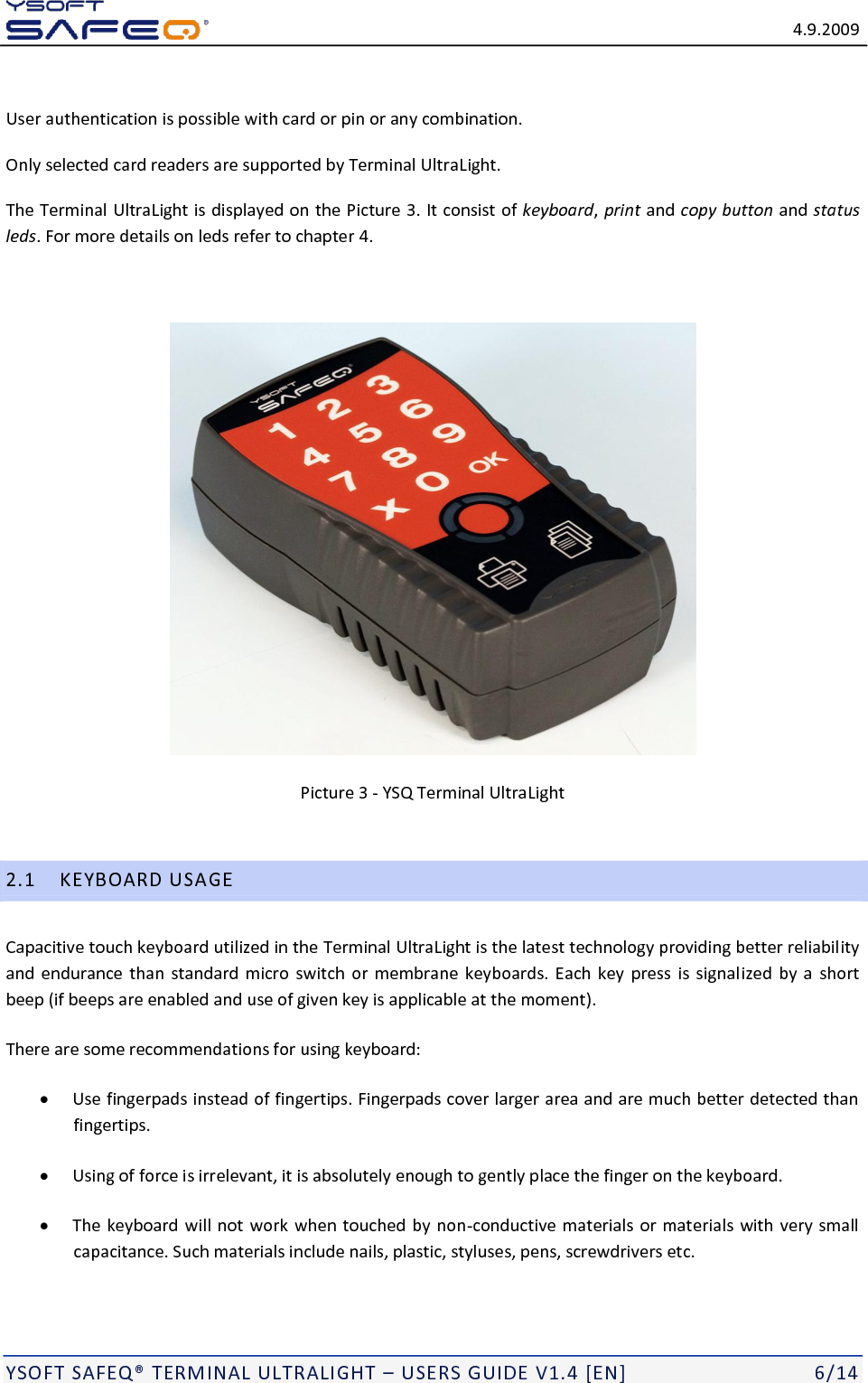   4.9.2009  YSOFT SAFEQ&reg; TERMINAL ULTRALIGHT &ndash; USERS GUIDE V1.4 [EN]   6/14  User authentication is possible with card or pin or any combination.  Only selected card readers are supported by Terminal UltraLight. The Terminal UltraLight is displayed on the Picture 3. It consist of keyboard, print and copy button and status leds. For more details on leds refer to chapter 4.   Picture 3 - YSQ Terminal UltraLight  2.1 KEYBOARD USAGE Capacitive touch keyboard utilized in the Terminal UltraLight is the latest technology providing better reliability and  endurance than  standard  micro  switch or membrane keyboards. Each key  press  is signalized  by  a  short beep (if beeps are enabled and use of given key is applicable at the moment).  There are some recommendations for using keyboard:  Use fingerpads instead of fingertips. Fingerpads cover larger area and are much better detected than fingertips.  Using of force is irrelevant, it is absolutely enough to gently place the finger on the keyboard.  The keyboard will not work when touched by non-conductive materials or materials with very small capacitance. Such materials include nails, plastic, styluses, pens, screwdrivers etc. 