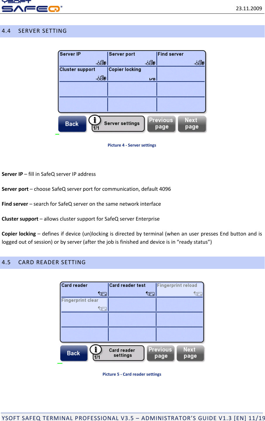 23.11.2009YSOFTSAFEQTERMINALPROFESSIONALV3.5&ndash;ADMINISTRATOR&rsquo;SGUIDEV1.3[EN]11/194.4SERVERSETTINGPicture4‐ServersettingsServerIP&ndash;fillinSafeQserverIPaddressServerport&ndash;chooseSafeQserverportforcommunication,default4096Findserver&ndash;searchforSafeQserveronthesamenetworkinterfaceClustersupport&ndash;allowsclustersupportforSafeQserverEnterpriseCopierlocking&ndash;definesifdevice(un)lockingisdirectedbyterminal(whenanuserpressesEndbuttonandisloggedoutofsession)orbyserver(afterthejobisfinishedanddeviceisin&ldquo;readystatus&rdquo;)4.5CARDREADERSETTINGPicture5‐Cardreadersettings