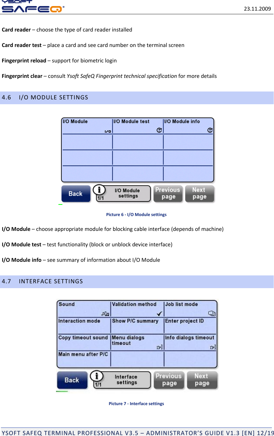 23.11.2009YSOFTSAFEQTERMINALPROFESSIONALV3.5&ndash;ADMINISTRATOR&rsquo;SGUIDEV1.3[EN]12/19Cardreader&ndash;choosethetypeofcardreaderinstalledCardreadertest&ndash;placeacardandseecardnumberontheterminalscreenFingerprintreload&ndash;supportforbiometricloginFingerprintclear&ndash;consultYsoftSafeQFingerprinttechnicalspecificationformoredetails4.6I/OMODULESETTINGSPicture6‐I/OModulesettingsI/OModule&ndash;chooseappropriatemoduleforblockingcableinterface(dependsofmachine)I/OModuletest&ndash;testfunctionality(blockorunblockdeviceinterface)I/OModuleinfo&ndash;seesummaryofinformationaboutI/OModule4.7INTERFACESETTINGSPicture7‐Interfacesettings