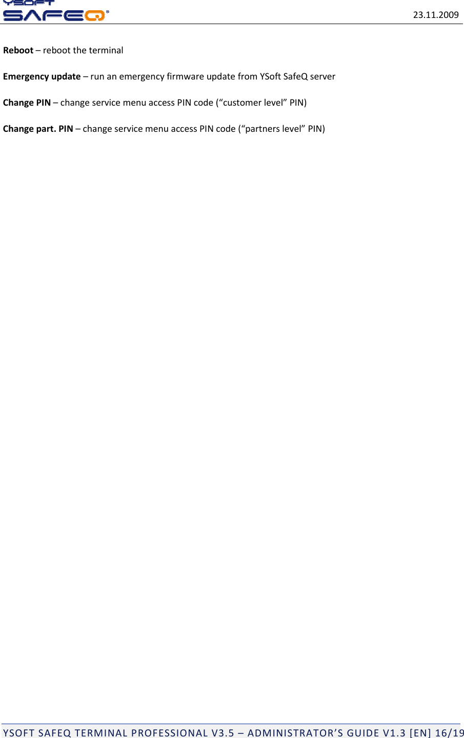 23.11.2009YSOFTSAFEQTERMINALPROFESSIONALV3.5&ndash;ADMINISTRATOR&rsquo;SGUIDEV1.3[EN]16/19Reboot&ndash;reboottheterminalEmergencyupdate&ndash;runanemergencyfirmwareupdatefromYSoftSafeQserverChangePIN&ndash;changeservicemenuaccessPINcode(&ldquo;customerlevel&rdquo;PIN)Changepart.PIN&ndash;changeservicemenuaccessPINcode(&ldquo;partnerslevel&rdquo;PIN)