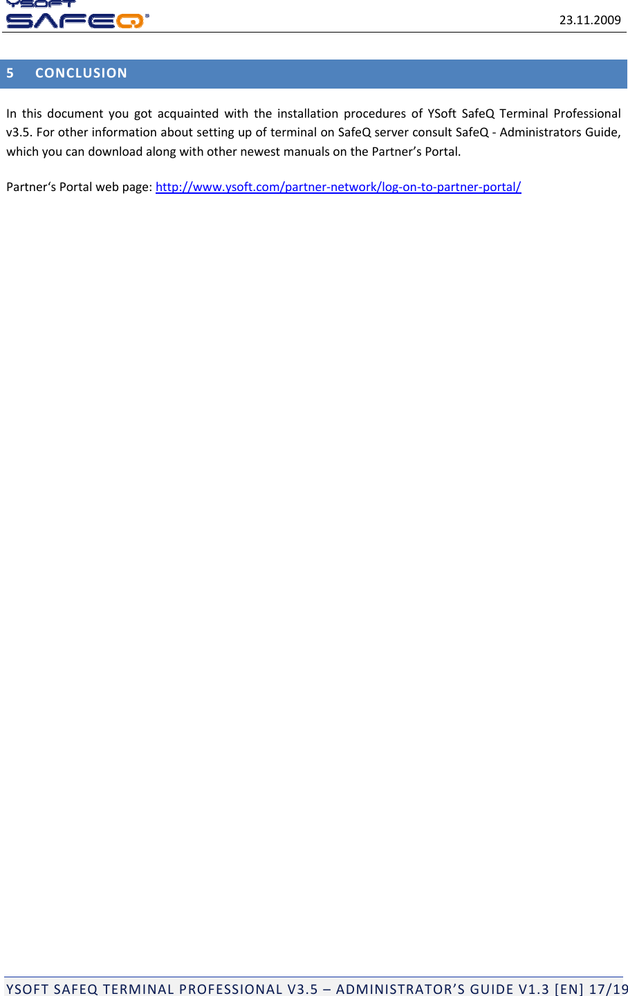 23.11.2009YSOFTSAFEQTERMINALPROFESSIONALV3.5&ndash;ADMINISTRATOR&rsquo;SGUIDEV1.3[EN]17/195CONCLUSIONInthisdocumentyougotacquaintedwiththeinstallationproceduresofYSoftSafeQTerminalProfessionalv3.5.ForotherinformationaboutsettingupofterminalonSafeQserverconsultSafeQ‐AdministratorsGuide,whichyoucandownloadalongwithothernewestmanualsonthePartner&rsquo;sPortal.Partner&lsquo;sPortalwebpage:http://www.ysoft.com/partner‐network/log‐on‐to‐partner‐portal/