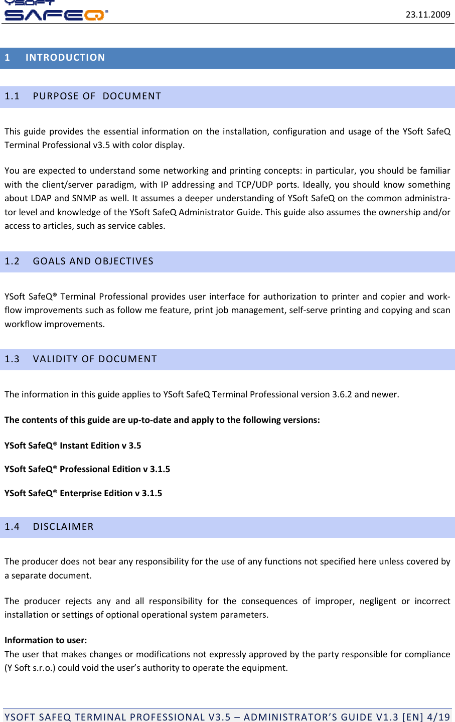 23.11.2009YSOFTSAFEQTERMINALPROFESSIONALV3.5&ndash;ADMINISTRATOR&rsquo;SGUIDEV1.3[EN]4/191INTRODUCTION1.1PURPOSEOFDOCUMENTThisguideprovidestheessentialinformationontheinstallation,configurationandusageoftheYSoftSafeQTerminalProfessionalv3.5withcolordisplay.Youareexpectedtounderstandsomenetworkingandprintingconcepts:inparticular,youshouldbefamiliarwiththeclient/serverparadigm,withIPaddressingandTCP/UDPports.Ideally,youshouldknowsomethingaboutLDAPandSNMPaswell.ItassumesadeeperunderstandingofYSoftSafeQonthecommonadministra‐torlevelandknowledgeoftheYSoftSafeQAdministratorGuide.Thisguidealsoassumestheownershipand/oraccesstoarticles,suchasservicecables.1.2GOALSANDOBJECTIVESYSoftSafeQ&reg;TerminalProfessionalprovidesuserinterfaceforauthorizationtoprinterandcopierandwork‐flowimprovementssuchasfollowmefeature,printjobmanagement,self‐serveprintingandcopyingandscanworkflowimprovements.1.3VALIDITYOFDOCUMENTTheinformationinthisguideappliestoYSoftSafeQTerminalProfessionalversion3.6.2andnewer.Thecontentsofthisguideareup‐to‐dateandapplytothefollowingversions:YSoftSafeQ&reg;InstantEditionv3.5YSoftSafeQ&reg;ProfessionalEditionv3.1.5YSoftSafeQ&reg;EnterpriseEditionv3.1.51.4DISCLAIMERTheproducerdoesnotbearanyresponsibilityfortheuseofanyfunctionsnotspecifiedhereunlesscoveredbyaseparatedocument.Theproducerrejectsanyandallresponsibilityfortheconsequencesofimproper,negligentorincorrectinstallationorsettingsofoptionaloperationalsystemparameters.Informationtouser:Theuserthatmakeschangesormodificationsnotexpresslyapprovedbythepartyresponsibleforcompliance(YSofts.r.o.)couldvoidtheuser&rsquo;sauthoritytooperatetheequipment.