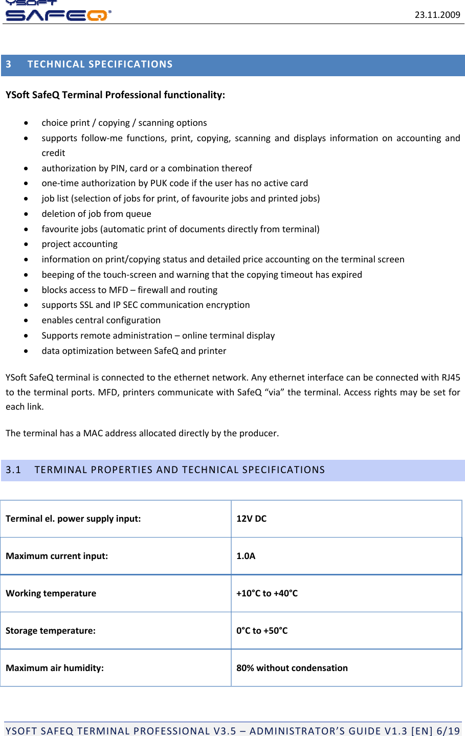 23.11.2009YSOFTSAFEQTERMINALPROFESSIONALV3.5&ndash;ADMINISTRATOR&rsquo;SGUIDEV1.3[EN]6/193TECHNICALSPECIFICATIONSYSoftSafeQTerminalProfessionalfunctionality: choiceprint/copying/scanningoptions supportsfollow‐mefunctions,print,copying,scanninganddisplaysinformationonaccountingandcredit authorizationbyPIN,cardoracombinationthereof one‐timeauthorizationbyPUKcodeiftheuserhasnoactivecard joblist(selectionofjobsforprint,offavouritejobsandprintedjobs) deletionofjobfromqueue favouritejobs(automaticprintofdocumentsdirectlyfromterminal) projectaccounting informationonprint/copyingstatusanddetailedpriceaccountingontheterminalscreen beepingofthetouch‐screenandwarningthatthecopyingtimeouthasexpired blocksaccesstoMFD&ndash;firewallandrouting supportsSSLandIPSECcommunicationencryption enablescentralconfiguration Supportsremoteadministration&ndash;onlineterminaldisplay dataoptimizationbetweenSafeQandprinterYSoftSafeQterminalisconnectedtotheethernetnetwork.AnyethernetinterfacecanbeconnectedwithRJ45totheterminalports.MFD,printerscommunicatewithSafeQ&ldquo;via&rdquo;theterminal.Accessrightsmaybesetforeachlink.TheterminalhasaMACaddressallocateddirectlybytheproducer.3.1TERMINALPROPERTIESANDTECHNICALSPECIFICATIONSTerminalel.powersupplyinput: 12VDCMaximumcurrentinput: 1.0AWorkingtemperature+10&deg;Cto+40&deg;CStoragetemperature: 0&deg;Cto+50&deg;CMaximumairhumidity:80%withoutcondensation