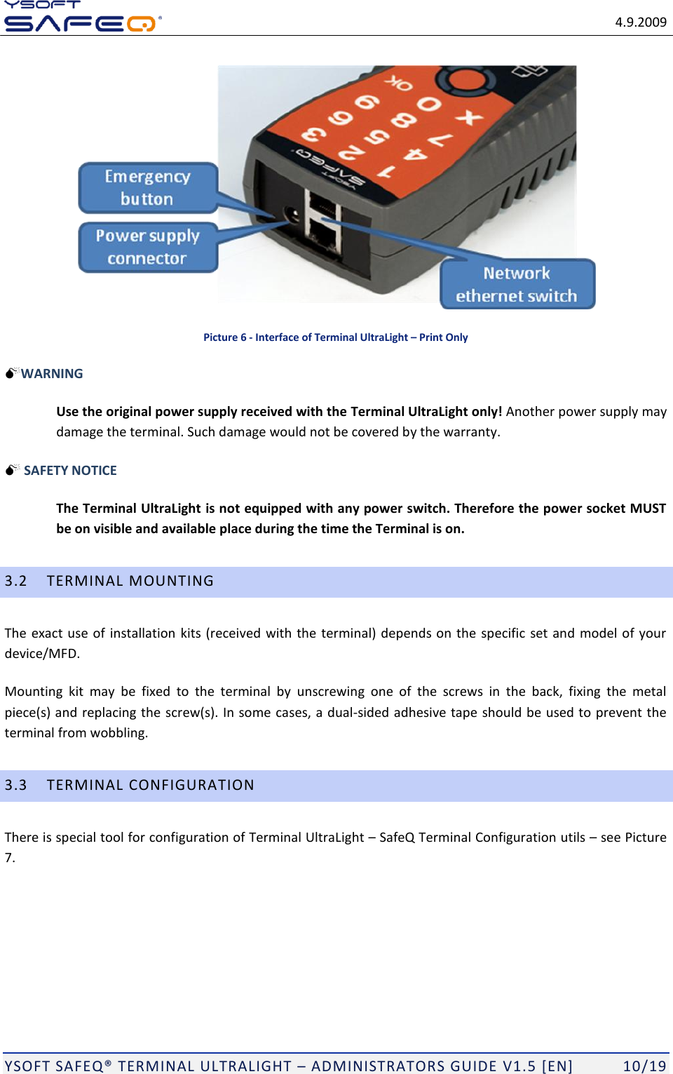   4.9.2009  YSOFT SAFEQ TERMINAL ULTRALIGHT  ADMINISTRATORS GUIDE V1.5 [EN]   10/19  Picture 6 - Interface of Terminal UltraLight &ndash; Print Only WARNING    Use the original power supply received with the Terminal UltraLight only! Another power supply may damage the terminal. Such damage would not be covered by the warranty.  SAFETY NOTICE    The Terminal UltraLight is not equipped with any power switch. Therefore the power socket MUST be on visible and available place during the time the Terminal is on. 3.2 TERMINAL MOUNTING The exact use of installation kits (received with the terminal) depends on the specific  set and model of your device/MFD.  Mounting  kit  may  be  fixed  to  the  terminal  by  unscrewing  one  of  the  screws  in  the  back,  fixing  the  metal piece(s) and replacing the screw(s). In some cases, a dual-sided adhesive tape should be used to prevent the terminal from wobbling. 3.3 TERMINAL CONFIGURATION There is special tool for configuration of Terminal UltraLight  SafeQ Terminal Configuration utils  see Picture 7.  