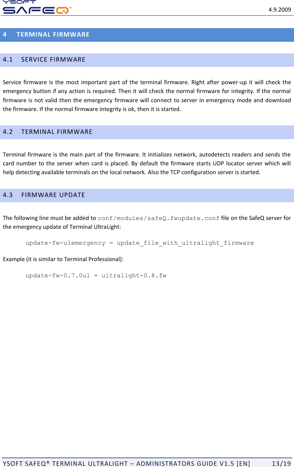   4.9.2009  YSOFT SAFEQ TERMINAL ULTRALIGHT  ADMINISTRATORS GUIDE V1.5 [EN]   13/19 4 TERMINAL FIRMWARE 4.1 SERVICE FIRMWARE Service firmware is the most important part of the terminal  firmware. Right after power-up it will check the emergency button if any action is required. Then it will check the normal firmware for integrity. If the normal firmware is not valid then the emergency firmware will connect to server in emergency mode and download the firmware. If the normal firmware integrity is ok, then it is started. 4.2 TERMINAL FIRMWARE Terminal firmware is the main part of the firmware. It initializes network, autodetects readers and sends the card number to the server when card is placed. By default the firmware starts UDP locator server which will help detecting available terminals on the local network. Also the TCP configuration server is started.  4.3 FIRMWARE UPDATE The following line must be added to conf/modules/safeQ.fwupdate.conf file on the SafeQ server for the emergency update of Terminal UltraLight: update-fw-ulemergency = update_file_with_ultralight_firmware Example (it is similar to Terminal Professional): update-fw-0.7.0ul = ultralight-0.8.fw 