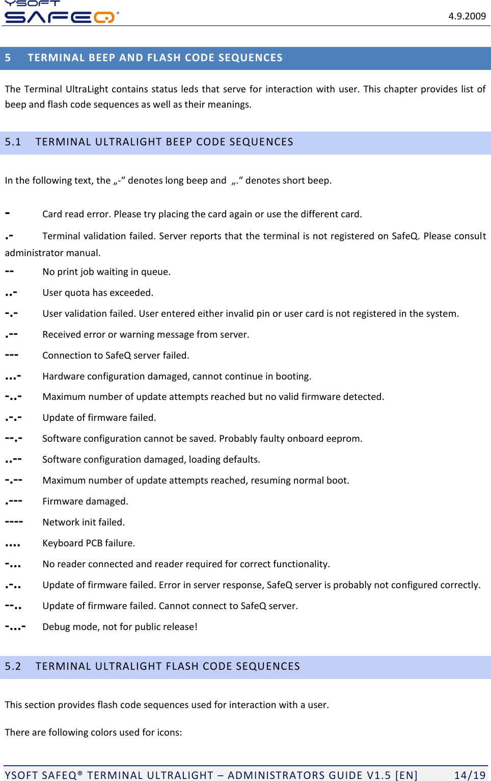   4.9.2009  YSOFT SAFEQ TERMINAL ULTRALIGHT  ADMINISTRATORS GUIDE V1.5 [EN]   14/19 5 TERMINAL BEEP AND FLASH CODE SEQUENCES The Terminal UltraLight contains status leds that serve for interaction with user. This chapter provides list of beep and flash code sequences as well as their meanings. 5.1 TERMINAL ULTRALIGHT BEEP CODE SEQUENCES In the - -  Card read error. Please try placing the card again or use the different card. .-  Terminal validation failed. Server reports that the terminal is not registered on SafeQ. Please consult administrator manual. --  No print job waiting in queue. ..-  User quota has exceeded. -.-  User validation failed. User entered either invalid pin or user card is not registered in the system. .--  Received error or warning message from server. ---  Connection to SafeQ server failed. ...-  Hardware configuration damaged, cannot continue in booting. -..-  Maximum number of update attempts reached but no valid firmware detected. .-.-  Update of firmware failed. --.-  Software configuration cannot be saved. Probably faulty onboard eeprom. ..--  Software configuration damaged, loading defaults. -.--  Maximum number of update attempts reached, resuming normal boot. .---  Firmware damaged. ----  Network init failed. ....  Keyboard PCB failure. -...  No reader connected and reader required for correct functionality. .-..  Update of firmware failed. Error in server response, SafeQ server is probably not configured correctly. --..  Update of firmware failed. Cannot connect to SafeQ server. -...-  Debug mode, not for public release! 5.2 TERMINAL ULTRALIGHT FLASH CODE SEQUENCES This section provides flash code sequences used for interaction with a user. There are following colors used for icons: 