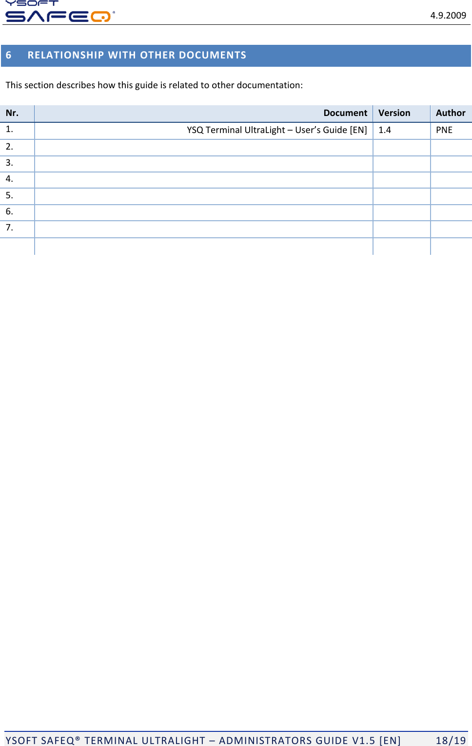   4.9.2009  YSOFT SAFEQ TERMINAL ULTRALIGHT  ADMINISTRATORS GUIDE V1.5 [EN]   18/19 6 RELATIONSHIP WITH OTHER DOCUMENTS This section describes how this guide is related to other documentation:  Nr. Document Version Author 1.  YSQ Terminal UltraLight   1.4 PNE 2.     3.     4.     5.     6.     7.          