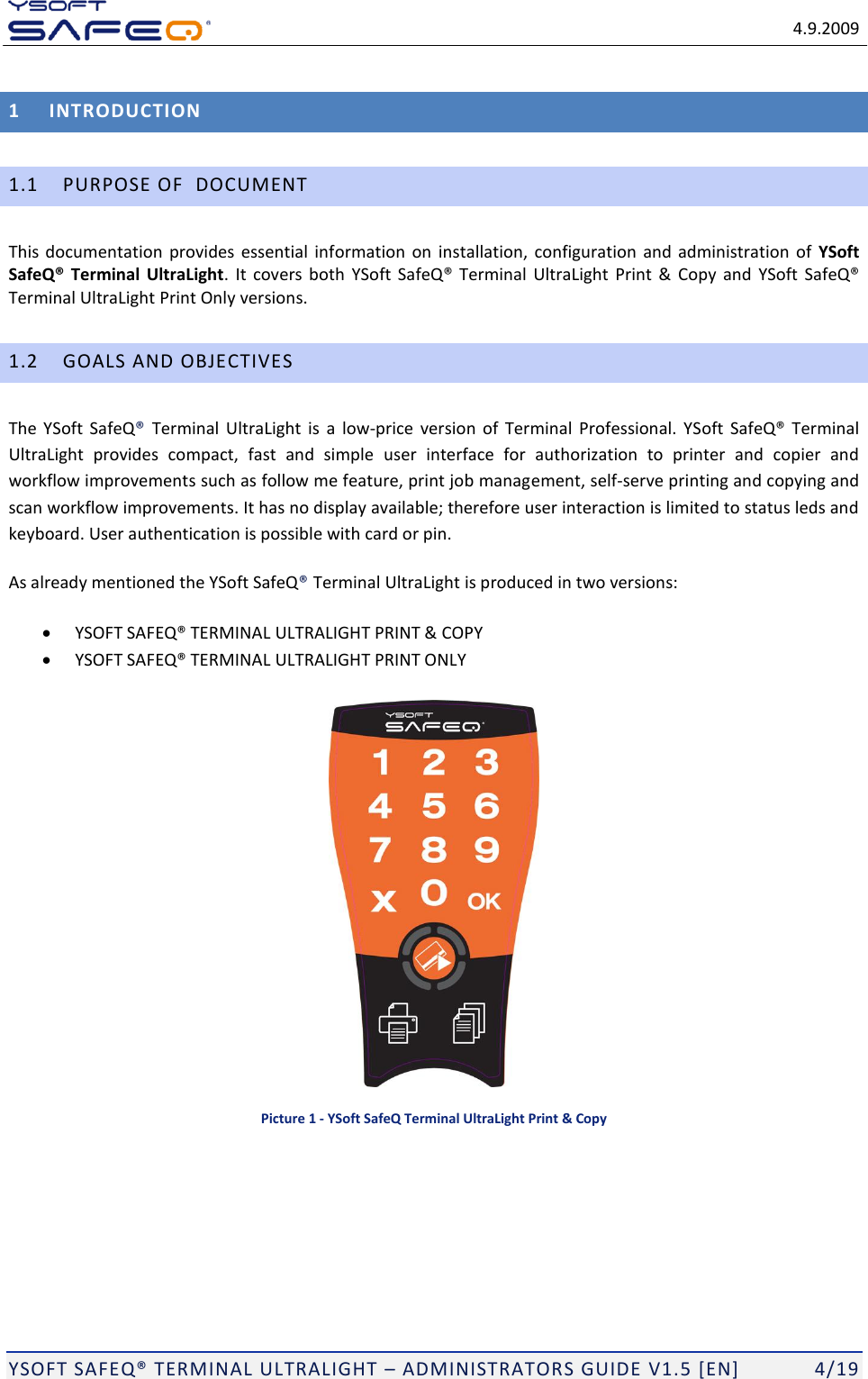   4.9.2009  YSOFT SAFEQ TERMINAL ULTRALIGHT  ADMINISTRATORS GUIDE V1.5 [EN]   4/19 1 INTRODUCTION 1.1 PURPOSE OF  DOCUMENT This documentation provides essential information on  installation,  configuration and administration of  YSoft SafeQ&reg; Terminal UltraLight.  It covers  both      Print  &amp;  Copy and  Terminal UltraLight Print Only versions. 1.2 GOALS AND OBJECTIVES The YSoft  SafeQ  Terminal  UltraLight is  a  low-price  version  of  Terminal  Professional. YSoft  SafeQ Terminal UltraLight  provides  compact,  fast  and  simple user  interface  for  authorization  to  printer  and  copier  and workflow improvements such as follow me feature, print job management, self-serve printing and copying and scan workflow improvements. It has no display available; therefore user interaction is limited to status leds and keyboard. User authentication is possible with card or pin. As already mentioned the YSoft SafeQTerminal UltraLight is produced in two versions:  L ULTRALIGHT PRINT &amp; COPY  L ULTRALIGHT PRINT ONLY   Picture 1 - YSoft SafeQ Terminal UltraLight Print &amp; Copy 