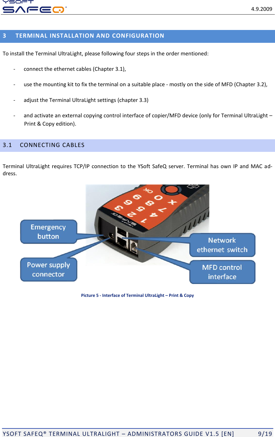   4.9.2009  YSOFT SAFEQ TERMINAL ULTRALIGHT  ADMINISTRATORS GUIDE V1.5 [EN]   9/19 3 TERMINAL INSTALLATION AND CONFIGURATION To install the Terminal UltraLight, please following four steps in the order mentioned:  - connect the ethernet cables (Chapter 3.1),   - use the mounting kit to fix the terminal on a suitable place - mostly on the side of MFD (Chapter 3.2),  - adjust the Terminal UltraLight settings (chapter 3.3) - and activate an external copying control interface of copier/MFD device (only for Terminal UltraLight  Print &amp; Copy edition). 3.1 CONNECTING CABLES Terminal UltraLight requires TCP/IP connection to the YSoft SafeQ server. Terminal has own  IP and MAC ad-dress.  Picture 5 - Interface of Terminal UltraLight &ndash; Print &amp; Copy 
