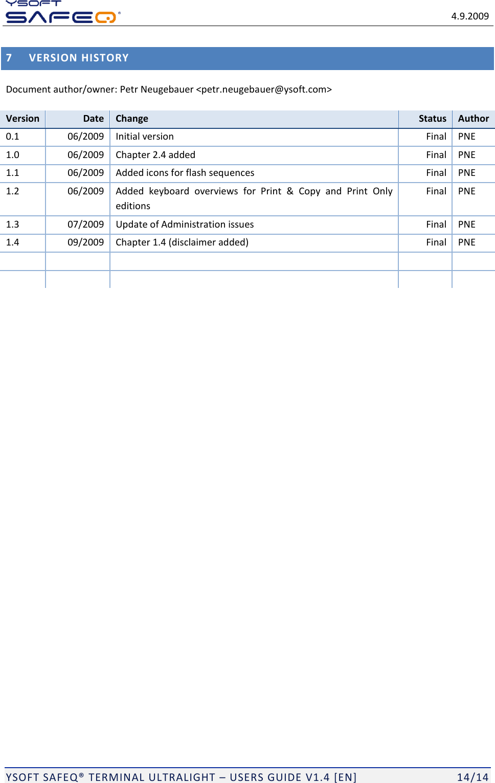   4.9.2009  YSOFT SAFEQ&reg; TERMINAL ULTRALIGHT &ndash; USERS GUIDE V1.4 [EN]   14/14 7 VERSION HISTORY Document author/owner: Petr Neugebauer <petr.neugebauer@ysoft.com> Version Date Change Status Author 0.1 06/2009 Initial version Final PNE 1.0 06/2009 Chapter 2.4 added Final PNE 1.1 06/2009 Added icons for flash sequences Final PNE 1.2 06/2009 Added  keyboard  overviews  for  Print  &amp;  Copy  and  Print  Only editions Final PNE 1.3 07/2009 Update of Administration issues Final PNE 1.4 09/2009 Chapter 1.4 (disclaimer added) Final PNE             