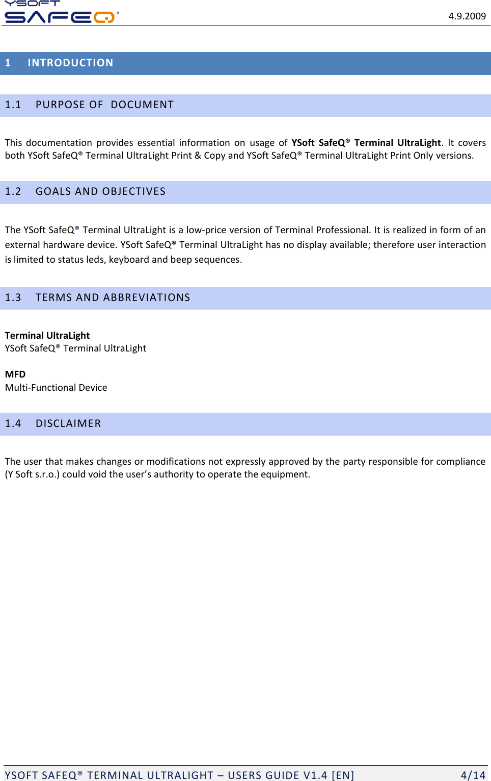   4.9.2009  YSOFT SAFEQ&reg; TERMINAL ULTRALIGHT &ndash; USERS GUIDE V1.4 [EN]   4/14 1 INTRODUCTION 1.1 PURPOSE OF  DOCUMENT This  documentation  provides  essential  information  on  usage  of  YSoft  SafeQ&reg;  Terminal  UltraLight.  It  covers both YSoft SafeQ&reg; Terminal UltraLight Print &amp; Copy and YSoft SafeQ&reg; Terminal UltraLight Print Only versions. 1.2 GOALS AND OBJECTIVES The YSoft SafeQ&reg; Terminal UltraLight is a low-price version of Terminal Professional. It is realized in form of an external hardware device. YSoft SafeQ&reg; Terminal UltraLight has no display available; therefore user interaction is limited to status leds, keyboard and beep sequences. 1.3 TERMS AND ABBREVIATIONS Terminal UltraLight  YSoft SafeQ&reg; Terminal UltraLight  MFD Multi-Functional Device 1.4 DISCLAIMER The user that makes changes or modifications not expressly approved by the party responsible for compliance (Y Soft s.r.o.) could void the user&rsquo;s authority to operate the equipment.  