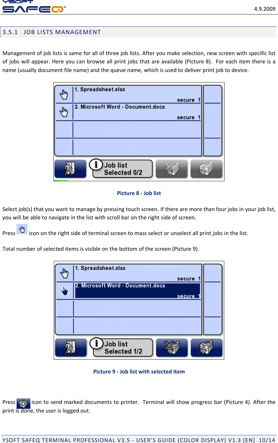 4.9.2009YSOFTSAFEQTERMINALPROFESSIONALV3.5‐USER&rsquo;SGUIDE(COLORDISPLAY)V1.3[EN]10/143.5.1JOBLISTSMANAGEMENTManagementofjoblistsissameforallofthreejoblists.Afteryoumakeselection,newscreenwithspecificlistofjobswillappear.Hereyoucanbrowseallprintjobsthatareavailable(Picture8).Foreachitemthereisaname(usuallydocumentfilename)andthequeuename,whichisusedtodeliverprintjobtodevice.Picture8‐JoblistSelectjob(s)thatyouwanttomanagebypressingtouchscreen.Iftherearemorethanfourjobsinyourjoblist,youwillbeabletonavigateinthelistwithscrollbarontherightsideofscreen.Pressiconontherightsideofterminalscreentomassselectorunselectallprintjobsinthelist.Totalnumberofselecteditemsisvisibleonthebottomofthescreen(Picture9).Picture9‐JoblistwithselecteditemPressicontosendmarkeddocumentstoprinter.Terminalwillshowprogressbar(Picture4).Aftertheprintisdone,theuserisloggedout.