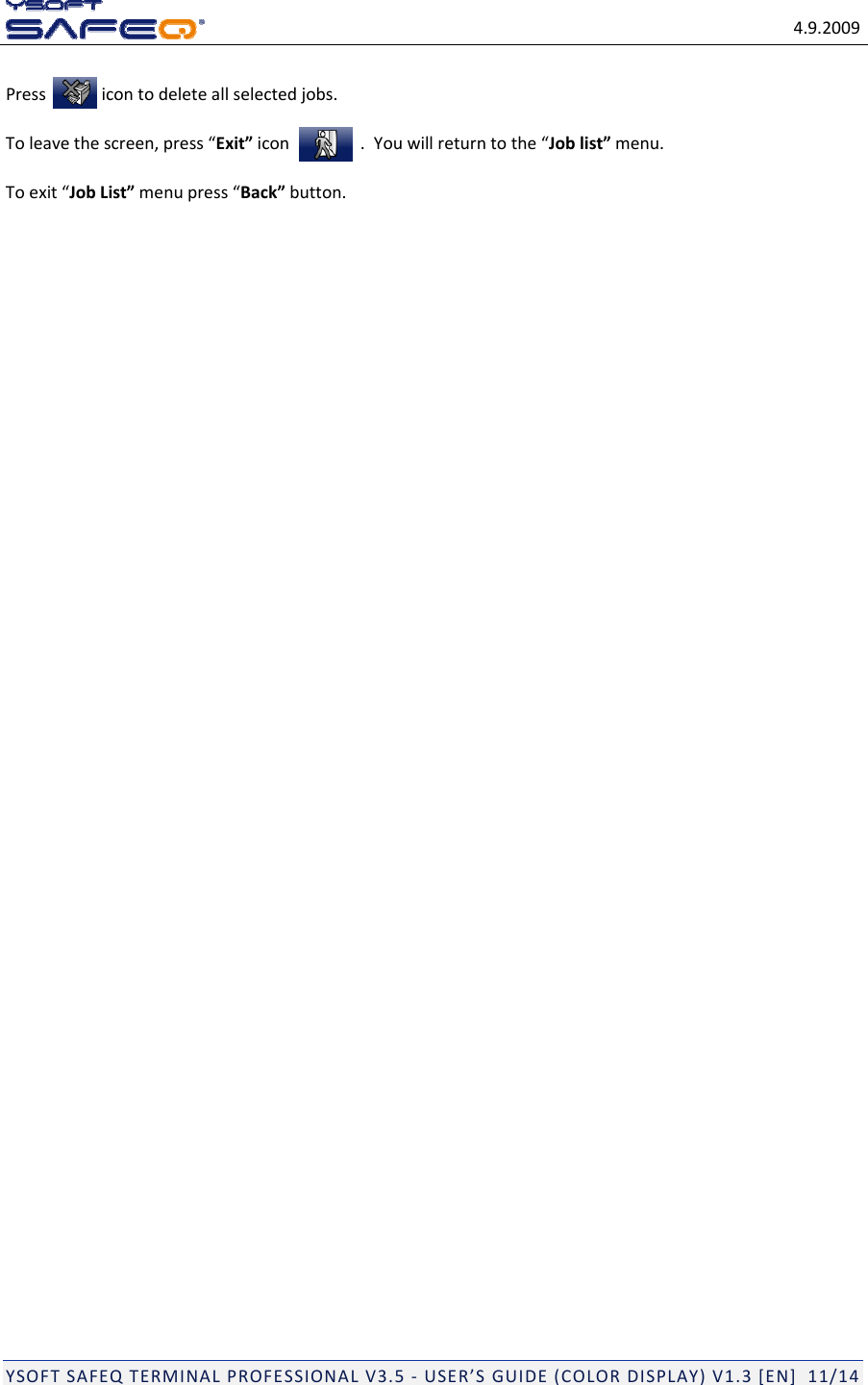 4.9.2009YSOFTSAFEQTERMINALPROFESSIONALV3.5‐USER&rsquo;SGUIDE(COLORDISPLAY)V1.3[EN]11/14Pressicontodeleteallselectedjobs.Toleavethescreen,press&ldquo;Exit&rdquo;icon .Youwillreturntothe&ldquo;Joblist&rdquo;menu.Toexit&ldquo;JobList&rdquo;menupress&ldquo;Back&rdquo;button.