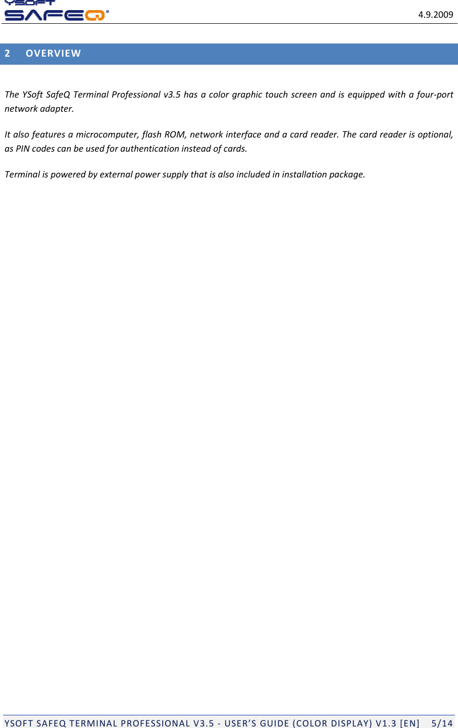 4.9.2009YSOFTSAFEQTERMINALPROFESSIONALV3.5‐USER&rsquo;SGUIDE(COLORDISPLAY)V1.3[EN]5/142OVERVIEWTheYSoftSafeQTerminalProfessionalv3.5hasacolorgraphictouchscreenandisequippedwithafour‐portnetworkadapter.Italsofeaturesamicrocomputer,flashROM,networkinterfaceandacardreader.Thecardreaderisoptional,asPINcodescanbeusedforauthenticationinsteadofcards.Terminalispoweredbyexternalpowersupplythatisalsoincludedininstallationpackage.