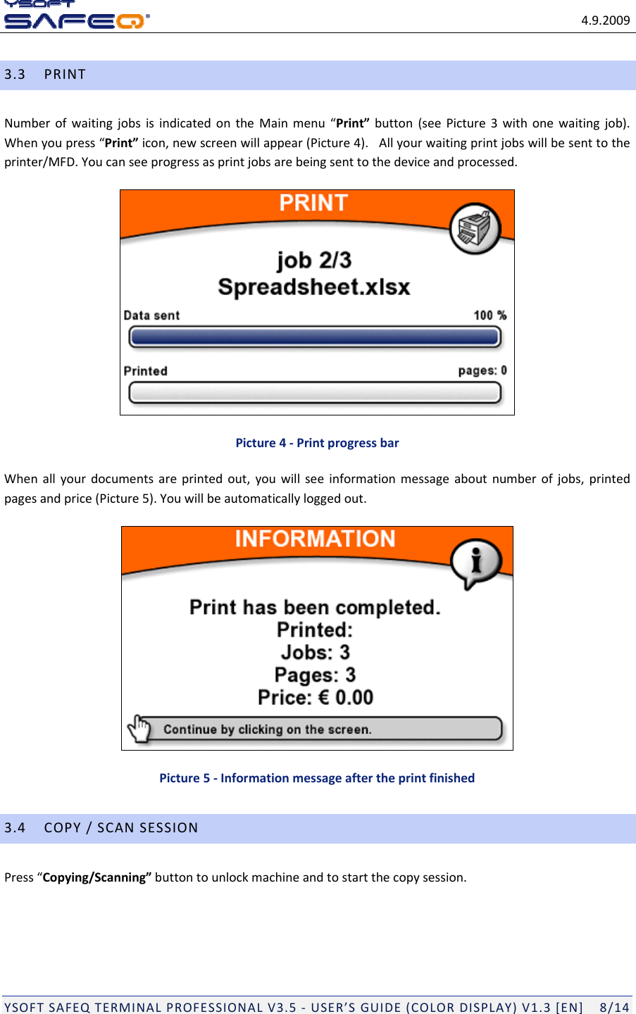 4.9.2009YSOFTSAFEQTERMINALPROFESSIONALV3.5‐USER&rsquo;SGUIDE(COLORDISPLAY)V1.3[EN]8/143.3PRINTNumberofwaitingjobsisindicatedontheMainmenu&ldquo;Print&rdquo;button(seePicture3withonewaitingjob).Whenyoupress&ldquo;Print&rdquo;icon,newscreenwillappear(Picture4).Allyourwaitingprintjobswillbesenttotheprinter/MFD.Youcanseeprogressasprintjobsarebeingsenttothedeviceandprocessed.Picture4‐PrintprogressbarWhenallyourdocumentsareprintedout,youwillseeinformationmessageaboutnumberofjobs,printedpagesandprice(Picture5).Youwillbeautomaticallyloggedout.Picture5‐Informationmessageaftertheprintfinished3.4COPY/SCANSESSIONPress&ldquo;Copying/Scanning&rdquo;buttontounlockmachineandtostartthecopysession.