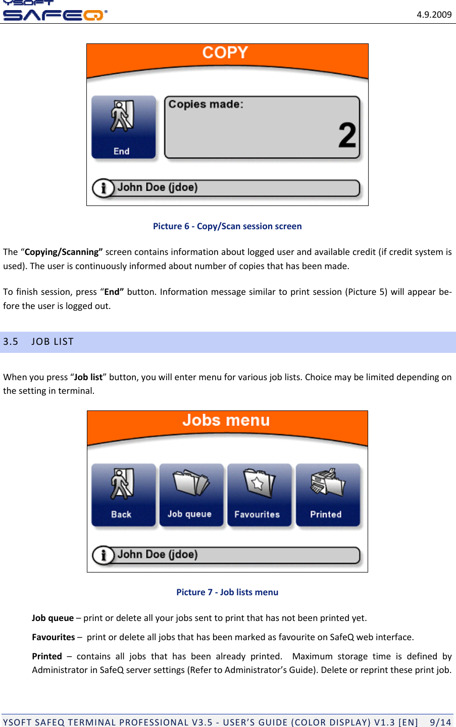 4.9.2009YSOFTSAFEQTERMINALPROFESSIONALV3.5‐USER&rsquo;SGUIDE(COLORDISPLAY)V1.3[EN]9/14Picture6‐Copy/ScansessionscreenThe&ldquo;Copying/Scanning&rdquo;screencontainsinformationaboutloggeduserandavailablecredit(ifcreditsystemisused).Theuseriscontinuouslyinformedaboutnumberofcopiesthathasbeenmade.Tofinishsession,press&ldquo;End&rdquo;button.Informationmessagesimilartoprintsession(Picture5)willappearbe‐foretheuserisloggedout.3.5JOBLISTWhenyoupress&ldquo;Joblist&rdquo;button,youwillentermenuforvariousjoblists.Choicemaybelimiteddependingonthesettinginterminal.Picture7‐JoblistsmenuJobqueue&ndash;printordeleteallyourjobssenttoprintthathasnotbeenprintedyet.Favourites&ndash;printordeletealljobsthathasbeenmarkedasfavouriteonSafeQwebinterface.Printed&ndash;containsalljobsthathasbeenalreadyprinted.MaximumstoragetimeisdefinedbyAdministratorinSafeQserversettings(RefertoAdministrator&rsquo;sGuide).Deleteorreprinttheseprintjob.