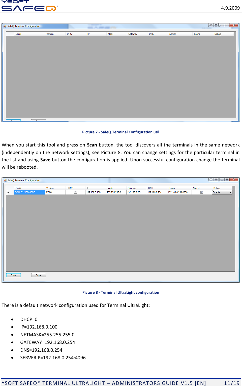   4.9.2009  YSOFT SAFEQ TERMINAL ULTRALIGHT  ADMINISTRATORS GUIDE V1.5 [EN]   11/19  Picture 7 - SafeQ Terminal Configuration util When you start this tool and press on  Scan button, the tool discovers all the terminals in the same network (independently on the network settings), see Picture 8. You can change settings for the particular terminal in the list and using Save button the configuration is applied. Upon successful configuration change the terminal will be rebooted.  Picture 8 - Terminal UltraLight configuration There is a default network configuration used for Terminal UltraLight:  DHCP=0  IP=192.168.0.100  NETMASK=255.255.255.0  GATEWAY=192.168.0.254  DNS=192.168.0.254  SERVERIP=192.168.0.254:4096 