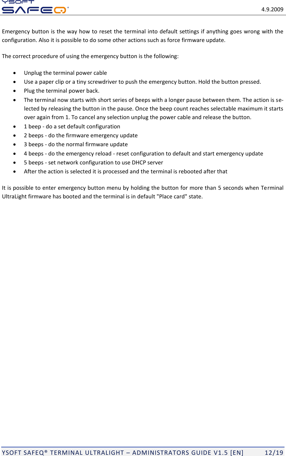   4.9.2009  YSOFT SAFEQ TERMINAL ULTRALIGHT  ADMINISTRATORS GUIDE V1.5 [EN]   12/19 Emergency button is the way how to reset the terminal into default settings if anything goes wrong with the configuration. Also it is possible to do some other actions such as force firmware update. The correct procedure of using the emergency button is the following:   Unplug the terminal power cable  Use a paper clip or a tiny screwdriver to push the emergency button. Hold the button pressed.   Plug the terminal power back.   The terminal now starts with short series of beeps with a longer pause between them. The action is se-lected by releasing the button in the pause. Once the beep count reaches selectable maximum it starts over again from 1. To cancel any selection unplug the power cable and release the button.   1 beep - do a set default configuration  2 beeps - do the firmware emergency update  3 beeps - do the normal firmware update  4 beeps - do the emergency reload - reset configuration to default and start emergency update  5 beeps - set network configuration to use DHCP server  After the action is selected it is processed and the terminal is rebooted after that It is possible to enter emergency button menu by holding the button for more than 5 seconds when Terminal UltraLight firmware has booted and the terminal is in default "Place card" state. 