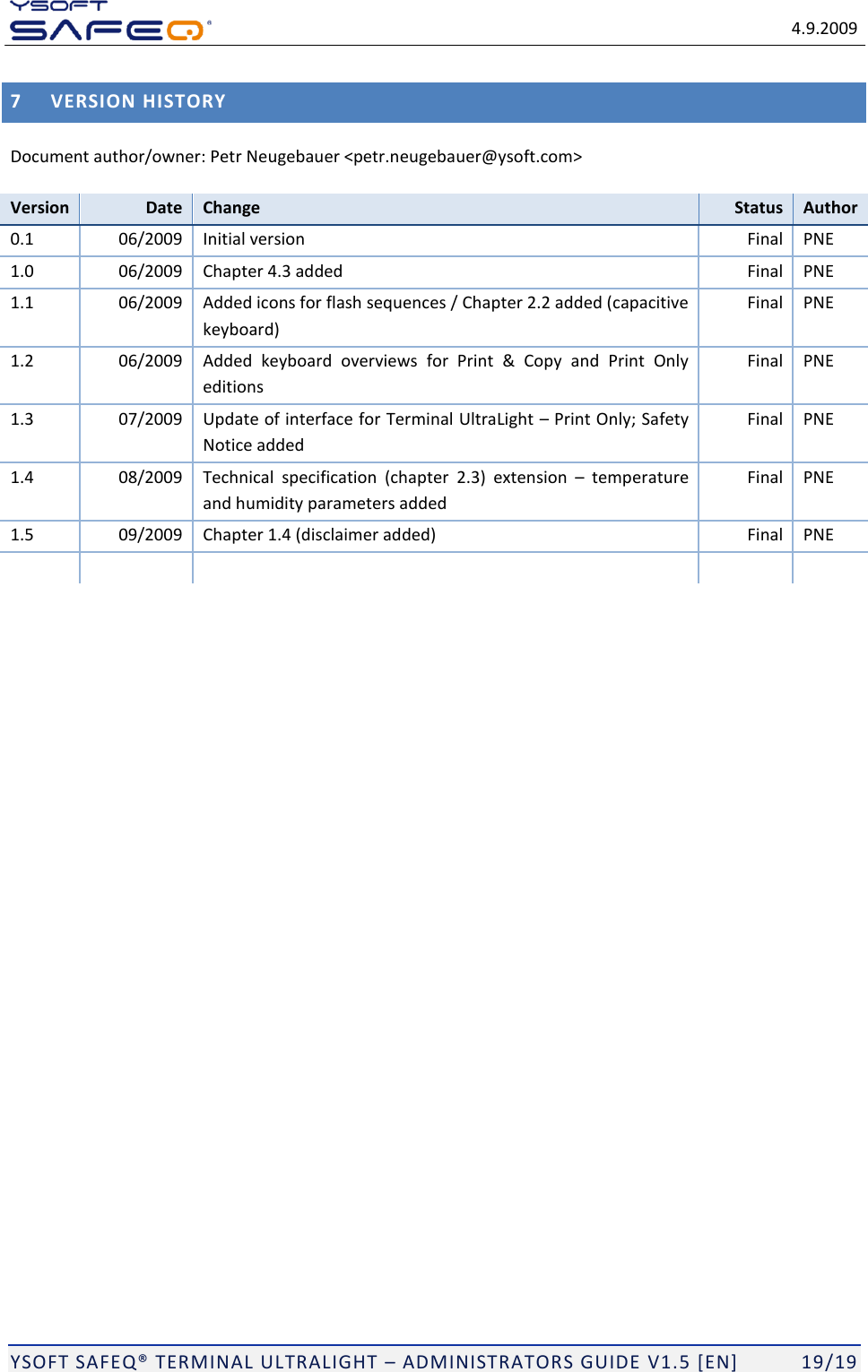   4.9.2009  YSOFT SAFEQ TERMINAL ULTRALIGHT  ADMINISTRATORS GUIDE V1.5 [EN]   19/19 7 VERSION HISTORY Document author/owner: Petr Neugebauer <petr.neugebauer@ysoft.com> Version Date Change Status Author 0.1 06/2009 Initial version Final PNE 1.0 06/2009 Chapter 4.3 added Final PNE 1.1 06/2009 Added icons for flash sequences / Chapter 2.2 added (capacitive keyboard) Final PNE 1.2 06/2009 Added  keyboard  overviews  for  Print  &amp;  Copy  and  Print  Only editions Final PNE 1.3 07/2009 Update of interface for Terminal UltraLight  Print Only; Safety Notice added Final PNE 1.4 08/2009 Technical  specification  (chapter  2.3)  extension    temperature and humidity parameters added Final PNE 1.5 09/2009 Chapter 1.4 (disclaimer added) Final PNE        