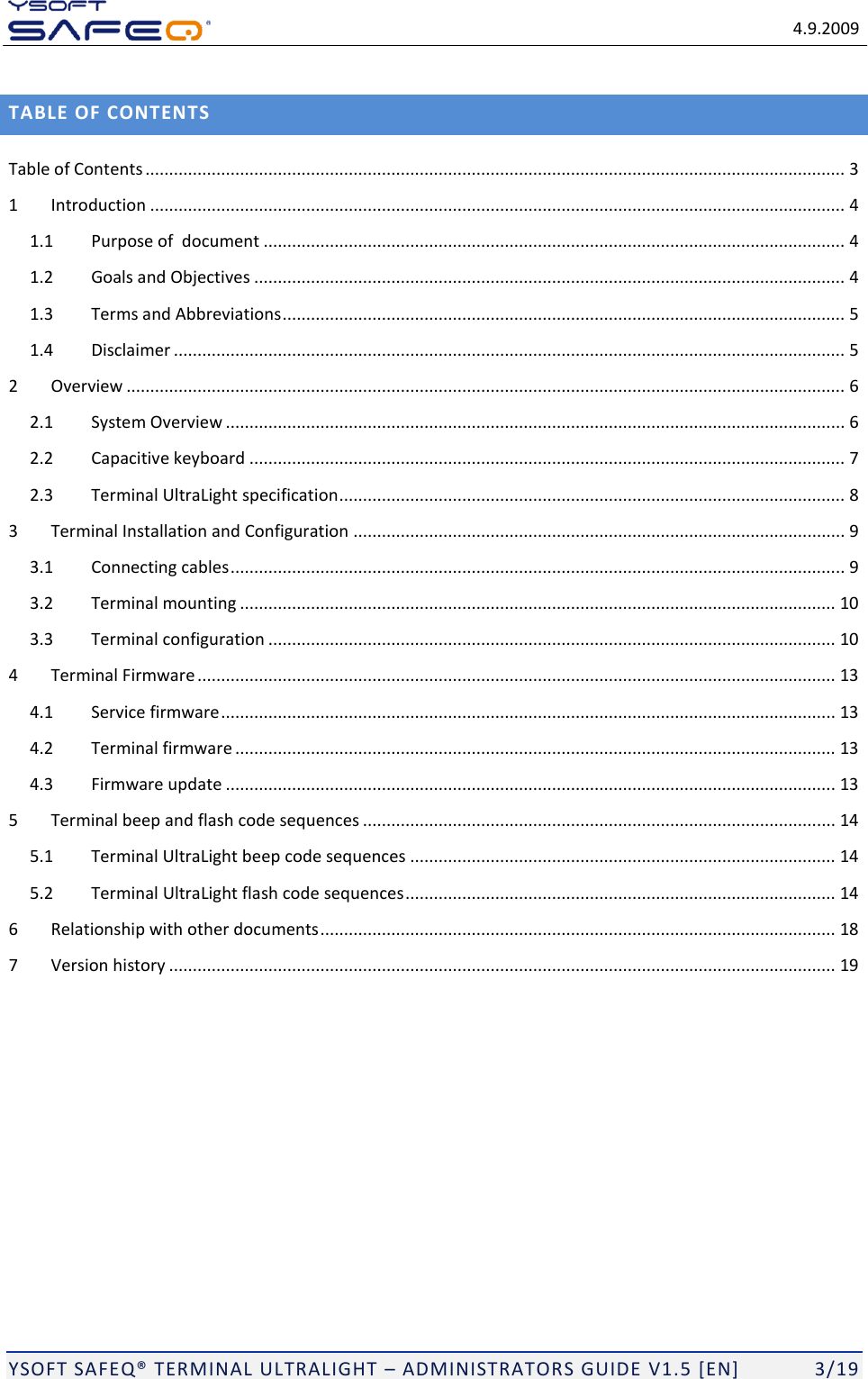   4.9.2009  YSOFT SAFEQ TERMINAL ULTRALIGHT  ADMINISTRATORS GUIDE V1.5 [EN]   3/19 TABLE OF CONTENTS Table of Contents .................................................................................................................................................... 3 1 Introduction ................................................................................................................................................... 4 1.1 Purpose of  document ........................................................................................................................... 4 1.2 Goals and Objectives ............................................................................................................................. 4 1.3 Terms and Abbreviations ....................................................................................................................... 5 1.4 Disclaimer .............................................................................................................................................. 5 2 Overview ........................................................................................................................................................ 6 2.1 System Overview ................................................................................................................................... 6 2.2 Capacitive keyboard .............................................................................................................................. 7 2.3 Terminal UltraLight specification ........................................................................................................... 8 3 Terminal Installation and Configuration ........................................................................................................ 9 3.1 Connecting cables .................................................................................................................................. 9 3.2 Terminal mounting .............................................................................................................................. 10 3.3 Terminal configuration ........................................................................................................................ 10 4 Terminal Firmware ....................................................................................................................................... 13 4.1 Service firmware .................................................................................................................................. 13 4.2 Terminal firmware ............................................................................................................................... 13 4.3 Firmware update ................................................................................................................................. 13 5 Terminal beep and flash code sequences .................................................................................................... 14 5.1 Terminal UltraLight beep code sequences .......................................................................................... 14 5.2 Terminal UltraLight flash code sequences ........................................................................................... 14 6 Relationship with other documents ............................................................................................................. 18 7 Version history ............................................................................................................................................. 19 