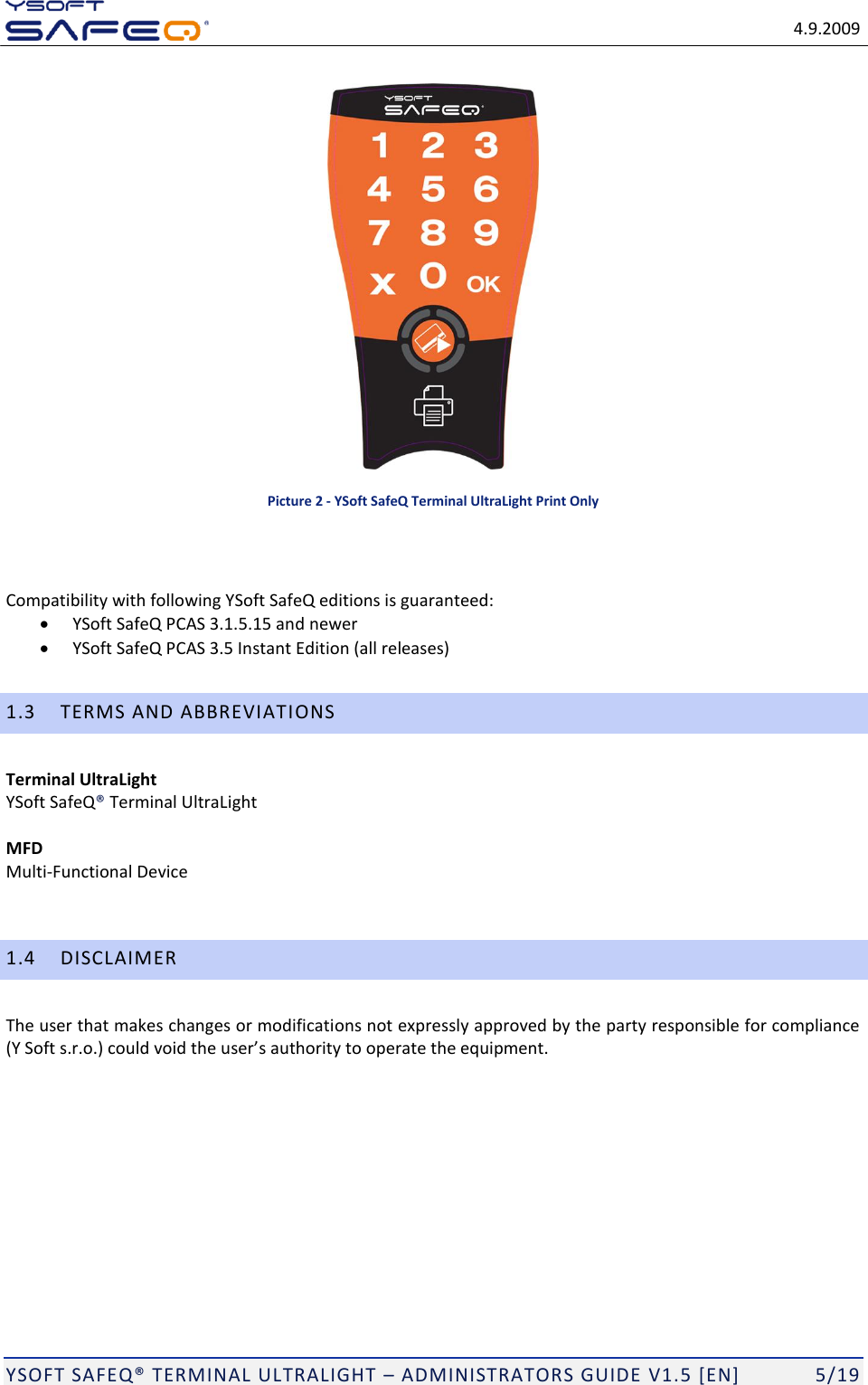   4.9.2009  YSOFT SAFEQ TERMINAL ULTRALIGHT  ADMINISTRATORS GUIDE V1.5 [EN]   5/19  Picture 2 - YSoft SafeQ Terminal UltraLight Print Only   Compatibility with following YSoft SafeQ editions is guaranteed:  YSoft SafeQ PCAS 3.1.5.15 and newer  YSoft SafeQ PCAS 3.5 Instant Edition (all releases) 1.3 TERMS AND ABBREVIATIONS Terminal UltraLight  YSoft SafeQ Terminal UltraLight  MFD Multi-Functional Device  1.4 DISCLAIMER The user that makes changes or modifications not expressly approved by the party responsible for compliance    