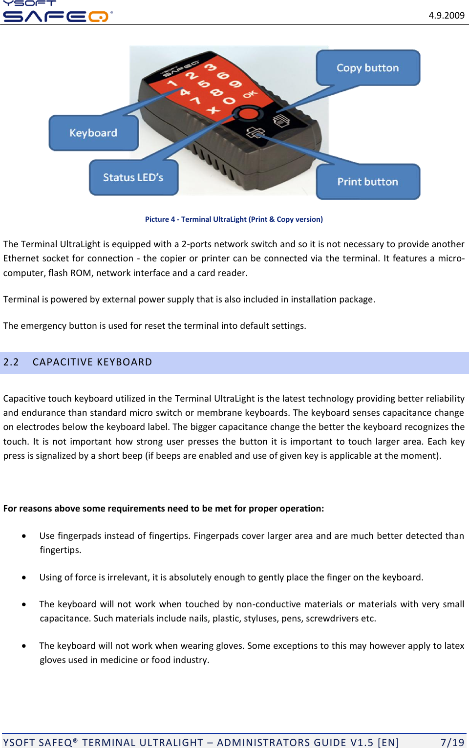   4.9.2009  YSOFT SAFEQ TERMINAL ULTRALIGHT  ADMINISTRATORS GUIDE V1.5 [EN]   7/19  Picture 4 - Terminal UltraLight (Print &amp; Copy version) The Terminal UltraLight is equipped with a 2-ports network switch and so it is not necessary to provide another Ethernet socket for connection - the copier or printer can be connected via the terminal. It features a micro-computer, flash ROM, network interface and a card reader. Terminal is powered by external power supply that is also included in installation package. The emergency button is used for reset the terminal into default settings. 2.2 CAPACITIVE KEYBOARD Capacitive touch keyboard utilized in the Terminal UltraLight is the latest technology providing better reliability and endurance than standard micro switch or membrane keyboards. The keyboard senses capacitance change on electrodes below the keyboard label. The bigger capacitance change the better the keyboard recognizes the touch.  It is not  important how strong  user presses the  button it  is important to touch larger  area.  Each  key press is signalized by a short beep (if beeps are enabled and use of given key is applicable at the moment).   For reasons above some requirements need to be met for proper operation:  Use fingerpads instead of fingertips. Fingerpads cover larger area and are much better detected than fingertips.  Using of force is irrelevant, it is absolutely enough to gently place the finger on the keyboard.  The keyboard will not work when touched by non-conductive materials or materials with very small capacitance. Such materials include nails, plastic, styluses, pens, screwdrivers etc.  The keyboard will not work when wearing gloves. Some exceptions to this may however apply to latex gloves used in medicine or food industry. 