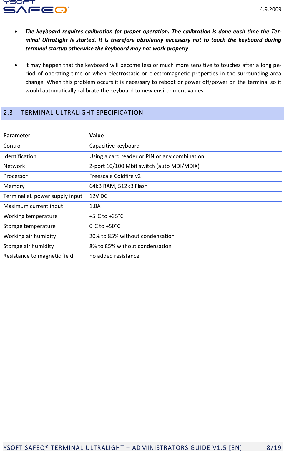   4.9.2009  YSOFT SAFEQ TERMINAL ULTRALIGHT  ADMINISTRATORS GUIDE V1.5 [EN]   8/19  The keyboard  requires calibration for proper  operation.  The  calibration is  done  each  time the Ter-minal  UltraLight  is  started. It  is  therefore  absolutely  necessary  not  to  touch  the  keyboard  during terminal startup otherwise the keyboard may not work properly.  It may happen that the keyboard will become less or much more sensitive to touches after a long pe-riod  of  operating  time  or  when electrostatic  or  electromagnetic  properties  in  the surrounding area change. When this problem occurs it is necessary to reboot or power off/power on the terminal so it would automatically calibrate the keyboard to new environment values. 2.3 TERMINAL ULTRALIGHT SPECIFICATION Parameter Value Control Capacitive keyboard Identification Using a card reader or PIN or any combination Network 2-port 10/100 Mbit switch (auto MDI/MDIX) Processor Freescale Coldfire v2 Memory 64kB RAM, 512kB Flash Terminal el. power supply input 12V DC Maximum current input 1.0A Working temperature +535 Storage temperature  Working air humidity 20% to 85% without condensation Storage air humidity 8% to 85% without condensation Resistance to magnetic field no added resistance 