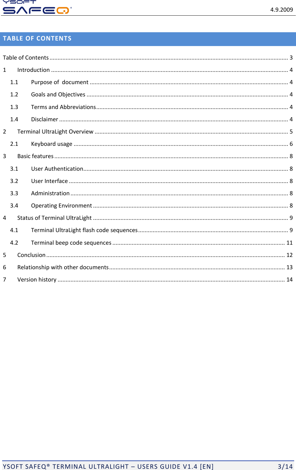   4.9.2009  YSOFT SAFEQ&reg; TERMINAL ULTRALIGHT &ndash; USERS GUIDE V1.4 [EN]   3/14 TABLE OF CONTENTS Table of Contents .................................................................................................................................................... 3 1 Introduction ................................................................................................................................................... 4 1.1 Purpose of  document ........................................................................................................................... 4 1.2 Goals and Objectives ............................................................................................................................. 4 1.3 Terms and Abbreviations ....................................................................................................................... 4 1.4 Disclaimer .............................................................................................................................................. 4 2 Terminal UltraLight Overview ........................................................................................................................ 5 2.1 Keyboard usage ..................................................................................................................................... 6 3 Basic features ................................................................................................................................................. 8 3.1 User Authentication............................................................................................................................... 8 3.2 User Interface ........................................................................................................................................ 8 3.3 Administration ....................................................................................................................................... 8 3.4 Operating Environment ......................................................................................................................... 8 4 Status of Terminal UltraLight ......................................................................................................................... 9 4.1 Terminal UltraLight flash code sequences ............................................................................................. 9 4.2 Terminal beep code sequences ........................................................................................................... 11 5 Conclusion .................................................................................................................................................... 12 6 Relationship with other documents ............................................................................................................. 13 7 Version history ............................................................................................................................................. 14 