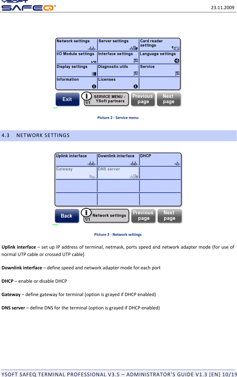 23.11.2009YSOFTSAFEQTERMINALPROFESSIONALV3.5&ndash;ADMINISTRATOR&rsquo;SGUIDEV1.3[EN]10/19Picture2‐Servicemenu4.3NETWORKSETTINGSPicture3‐NetworksettingsUplinkinterface&ndash;setupIPaddressofterminal,netmask,portsspeedandnetworkadaptermode(foruseofnormalUTPcableorcrossedUTPcable)Downlinkinterface&ndash;definespeedandnetworkadaptermodeforeachportDHCP&ndash;enableordisableDHCPGateway&ndash;definegatewayforterminal(optionisgrayedifDHCPenabled)DNSserver&ndash;defineDNSfortheterminal(optionisgrayedifDHCPenabled)