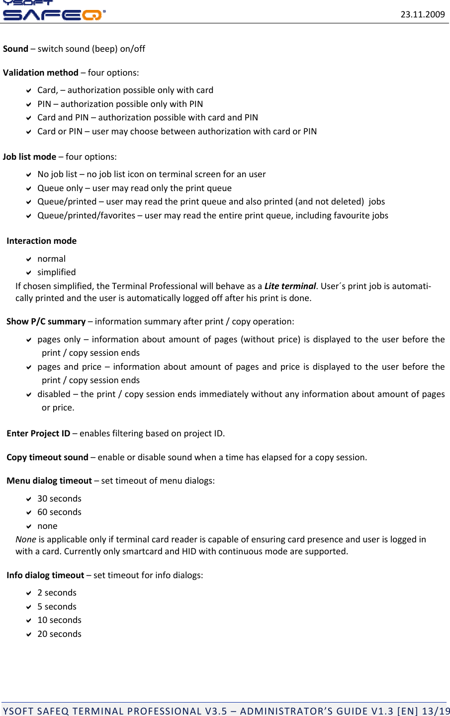 23.11.2009YSOFTSAFEQTERMINALPROFESSIONALV3.5&ndash;ADMINISTRATOR&rsquo;SGUIDEV1.3[EN]13/19Sound&ndash;switchsound(beep)on/offValidationmethod&ndash;fouroptions:Card,&ndash;authorizationpossibleonlywithcardPIN&ndash;authorizationpossibleonlywithPINCardandPIN&ndash;authorizationpossiblewithcardandPINCardorPIN&ndash;usermaychoosebetweenauthorizationwithcardorPINJoblistmode&ndash;fouroptions:Nojoblist&ndash;nojoblisticononterminalscreenforanuserQueueonly&ndash;usermayreadonlytheprintqueueQueue/printed&ndash;usermayreadtheprintqueueandalsoprinted(andnotdeleted)jobsQueue/printed/favorites&ndash;usermayreadtheentireprintqueue,includingfavouritejobsInteractionmodenormalsimplifiedIfchosensimplified,theTerminalProfessionalwillbehaveasaLiteterminal.User&acute;sprintjobisautomati‐callyprintedandtheuserisautomaticallyloggedoffafterhisprintisdone.ShowP/Csummary&ndash;informationsummaryafterprint/copyoperation:pagesonly&ndash;informationaboutamountofpages(withoutprice)isdisplayedtotheuserbeforetheprint/copysessionendspagesandprice&ndash;informationaboutamountofpagesandpriceisdisplayedtotheuserbeforetheprint/copysessionendsdisabled&ndash;theprint/copysessionendsimmediatelywithoutanyinformationaboutamountofpagesorprice.EnterProjectID&ndash;enablesfilteringbasedonprojectID.Copytimeoutsound&ndash;enableordisablesoundwhenatimehaselapsedforacopysession.Menudialogtimeout&ndash;settimeoutofmenudialogs:30seconds60secondsnoneNoneisapplicableonlyifterminalcardreaderiscapableofensuringcardpresenceanduserisloggedinwithacard.CurrentlyonlysmartcardandHIDwithcontinuousmodearesupported.Infodialogtimeout&ndash;settimeoutforinfodialogs:2seconds5seconds10seconds20seconds