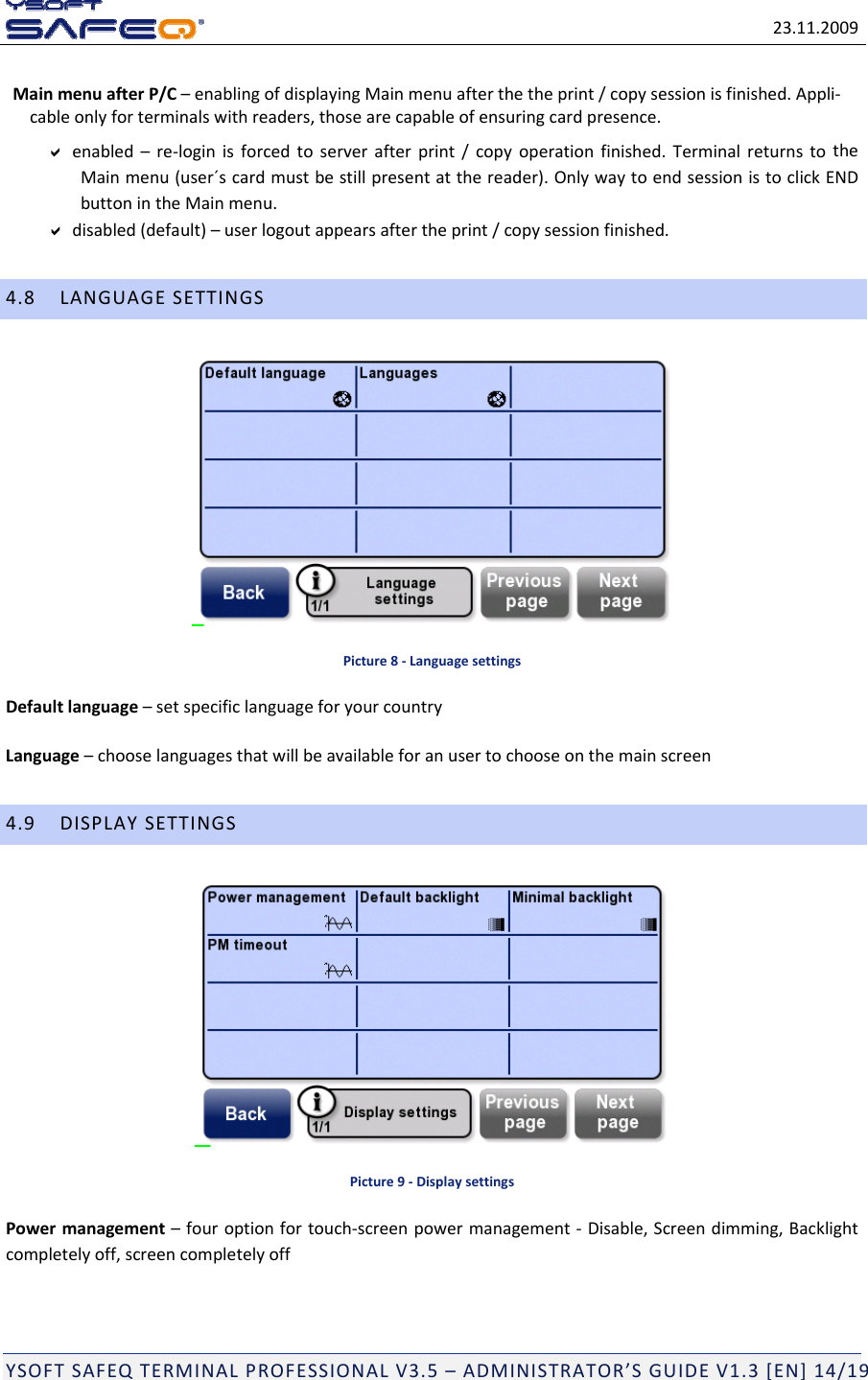 23.11.2009YSOFTSAFEQTERMINALPROFESSIONALV3.5&ndash;ADMINISTRATOR&rsquo;SGUIDEV1.3[EN]14/19MainmenuafterP/C&ndash;enablingofdisplayingMainmenuafterthetheprint/copysessionisfinished.Appli‐cableonlyforterminalswithreaders,thosearecapableofensuringcardpresence.enabled&ndash;re‐loginisforcedtoserverafterprint/copyoperationfinished.TerminalreturnstotheMainmenu(user&acute;scardmustbestillpresentatthereader).OnlywaytoendsessionistoclickENDbuttonintheMainmenu.disabled(default)&ndash;userlogoutappearsaftertheprint/copysessionfinished.4.8LANGUAGESETTINGSPicture8‐LanguagesettingsDefaultlanguage&ndash;setspecificlanguageforyourcountryLanguage&ndash;chooselanguagesthatwillbeavailableforanusertochooseonthemainscreen4.9DISPLAYSETTINGSPicture9‐DisplaysettingsPowermanagement&ndash;fouroptionfortouch‐screenpowermanagement‐Disable,Screendimming,Backlightcompletelyoff,screencompletelyoff
