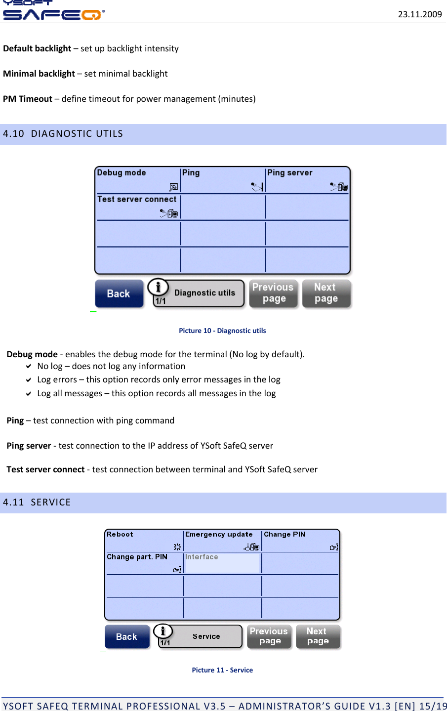 23.11.2009YSOFTSAFEQTERMINALPROFESSIONALV3.5&ndash;ADMINISTRATOR&rsquo;SGUIDEV1.3[EN]15/19Defaultbacklight&ndash;setupbacklightintensityMinimalbacklight&ndash;setminimalbacklightPMTimeout&ndash;definetimeoutforpowermanagement(minutes)4.10DIAGNOSTICUTILSPicture10‐DiagnosticutilsDebugmode‐enablesthedebugmodefortheterminal(Nologbydefault).Nolog&ndash;doesnotloganyinformationLogerrors&ndash;thisoptionrecordsonlyerrormessagesinthelogLogallmessages&ndash;thisoptionrecordsallmessagesinthelogPing&ndash;testconnectionwithpingcommandPingserver‐testconnectiontotheIPaddressofYSoftSafeQserverTestserverconnect‐testconnectionbetweenterminalandYSoftSafeQserver4.11SERVICEPicture11‐Service