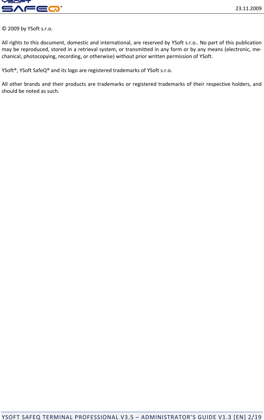 23.11.2009YSOFTSAFEQTERMINALPROFESSIONALV3.5&ndash;ADMINISTRATOR&rsquo;SGUIDEV1.3[EN]2/19&copy;2009byYSofts.r.o.Allrightstothisdocument,domesticandinternational,arereservedbyYSofts.r.o..Nopartofthispublicationmaybereproduced,storedinaretrievalsystem,ortransmittedinanyformorbyanymeans(electronic,me‐chanical,photocopying,recording,orotherwise)withoutpriorwrittenpermissionofYSoft.YSoft&reg;,YSoftSafeQ&reg;anditslogoareregisteredtrademarksofYSofts.r.o.Allotherbrandsandtheirproductsaretrademarksorregisteredtrademarksoftheirrespectiveholders,andshouldbenotedassuch.