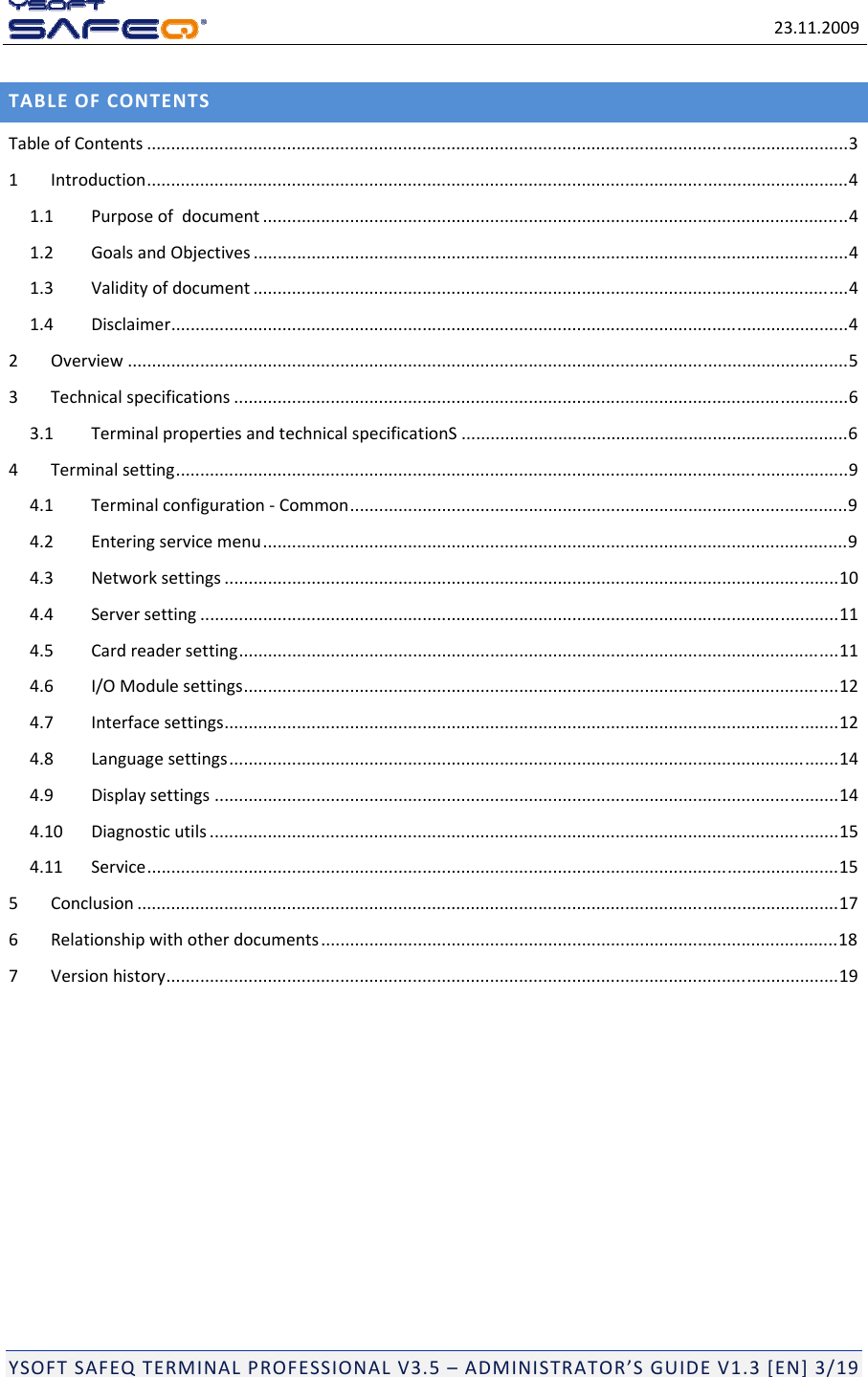 23.11.2009YSOFTSAFEQTERMINALPROFESSIONALV3.5&ndash;ADMINISTRATOR&rsquo;SGUIDEV1.3[EN]3/19TABLEOFCONTENTSTableofContents .................................................................................................................................................31Introduction.................................................................................................................................................41.1Purposeofdocument .........................................................................................................................41.2GoalsandObjectives ...........................................................................................................................41.3Validityofdocument ...........................................................................................................................41.4Disclaimer............................................................................................................................................42Overview .....................................................................................................................................................53Technicalspecifications ...............................................................................................................................63.1TerminalpropertiesandtechnicalspecificationS ................................................................................64Terminalsetting...........................................................................................................................................94.1Terminalconfiguration‐Common.......................................................................................................94.2Enteringservicemenu.........................................................................................................................94.3Networksettings ...............................................................................................................................104.4Serversetting ....................................................................................................................................114.5Cardreadersetting............................................................................................................................114.6I/OModulesettings...........................................................................................................................124.7Interfacesettings...............................................................................................................................124.8Languagesettings..............................................................................................................................144.9Displaysettings .................................................................................................................................144.10Diagnosticutils ..................................................................................................................................154.11Service...............................................................................................................................................155Conclusion .................................................................................................................................................176Relationshipwithotherdocuments...........................................................................................................187Versionhistory...........................................................................................................................................19