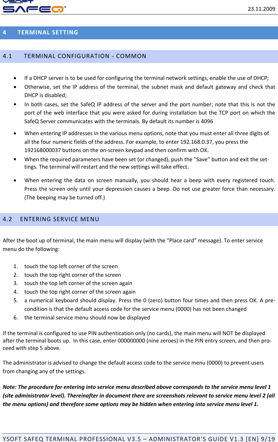 23.11.2009YSOFTSAFEQTERMINALPROFESSIONALV3.5&ndash;ADMINISTRATOR&rsquo;SGUIDEV1.3[EN]9/194TERMINALSETTING4.1TERMINALCONFIGURATION‐COMMON IfaDHCPserveristobeusedforconfiguringtheterminalnetworksettings,enabletheuseofDHCP; Otherwise,settheIPaddressoftheterminal,thesubnetmaskanddefaultgatewayandcheckthatDHCPisdisabled; Inbothcases,settheSafeQIPaddressoftheserverandtheportnumber;notethatthisisnottheportofthewebinterfacethatyouwereaskedforduringinstallationbuttheTCPportonwhichtheSafeQServercommunicateswiththeterminals.Bydefaultitsnumberis4096 WhenenteringIPaddressesinthevariousmenuoptions,notethatyoumustenterallthreedigitsofallthefournumericfieldsoftheaddress.Forexample,toenter192.168.0.37,youpressthe192168000037buttonsontheon‐screenkeypadandthenconfirmwithOK. Whentherequiredparametershavebeenset(orchanged),pushthe"Save"buttonandexittheset‐tings.Theterminalwillrestartandthenewsettingswilltakeeffect. Whenenteringthedataonscreenmanually,youshouldhearabeepwitheveryregisteredtouch.Pressthescreenonlyuntilyourdepressioncausesabeep.Donotusegreaterforcethannecessary.(Thebeepingmaybeturnedoff.)4.2ENTERINGSERVICEMENUAfterthebootupofterminal,themainmenuwilldisplay(withthe&ldquo;Placecard&rdquo;message).Toenterservicemenudothefollowing:1.touchthetopleftcornerofthescreen2.touchthetoprightcornerofthescreen3.touchthetopleftcornerofthescreenagain4.touchthetoprightcornerofthescreenagain5.anumericalkeyboardshoulddisplay.Pressthe0(zero)buttonfourtimesandthenpressOK.Apre‐conditionisthatthedefaultaccesscodefortheservicemenu(0000)hasnotbeenchanged6.theterminalservicemenushouldnowbedisplayedIftheterminalisconfiguredtousePINauthenticationonly(nocards),themainmenuwillNOTbedisplayedaftertheterminalbootsup.Inthiscase,enter000000000(ninezeroes)inthePINentryscreen,andthenpro‐ceedwithstep5above.Theadministratorisadvisedtochangethedefaultaccesscodetotheservicemenu(0000)topreventusersfromchanginganyofthesettings.Note:Theprocedureforenteringintoservicemenudescribedabovecorrespondstotheservicemenulevel1(siteadministratorlevel).Thereinafterindocumenttherearescreenshotsrelevanttoservicemenulevel2(allthemenuoptions)andthereforesomeoptionsmaybehiddenwhenenteringintoservicemenulevel1.